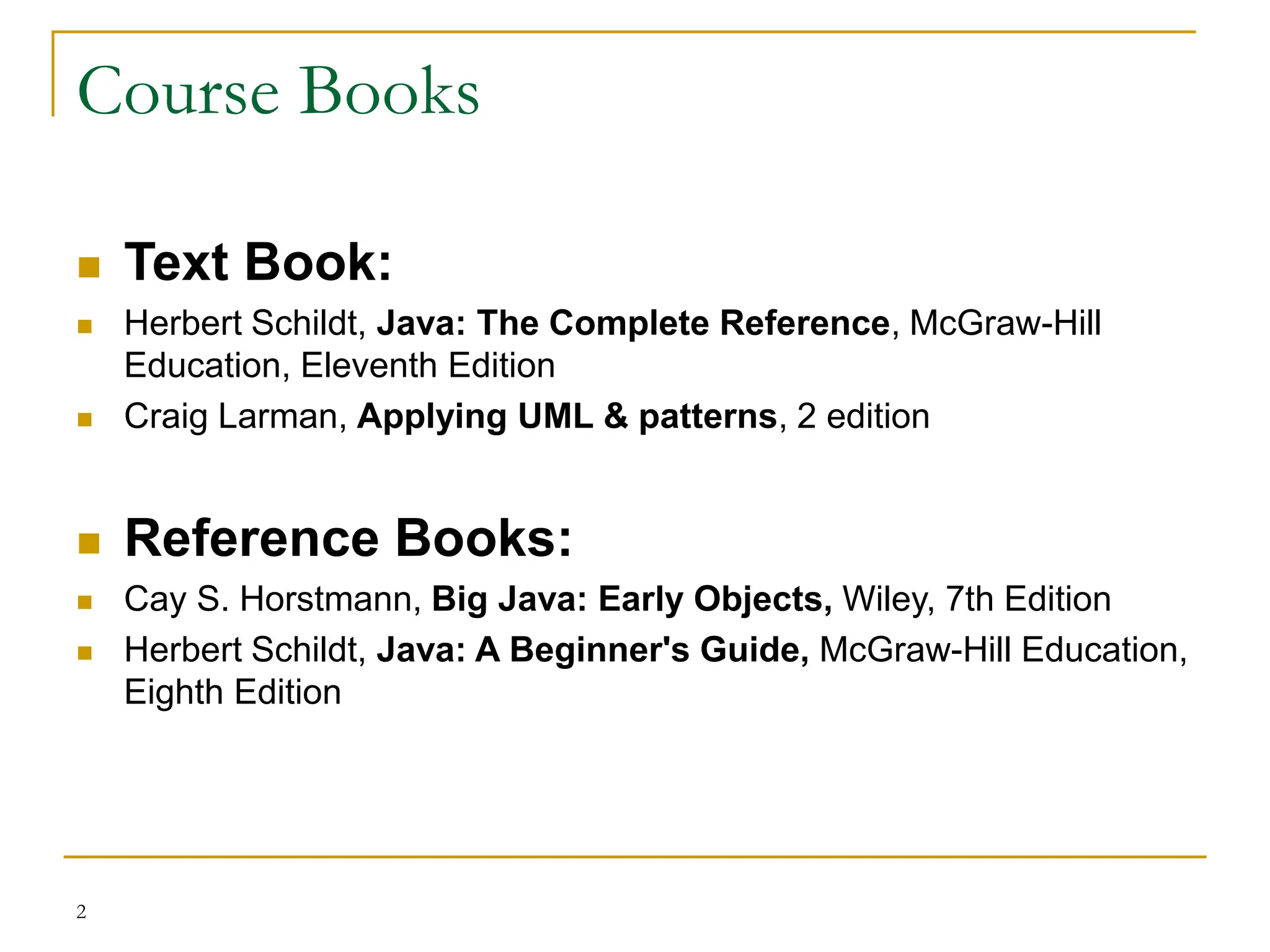Course Books
 Text Book:
 Herbert Schildt, Java: The Complete Reference, McGraw-Hill
Education, Eleventh Edition
 Craig Larman, Applying UML & patterns, 2 edition
 Reference Books:
 Cay S. Horstmann, Big Java: Early Objects, Wiley, 7th Edition
 Herbert Schildt, Java: A Beginner's Guide, McGraw-Hill Education,
Eighth Edition
2
 