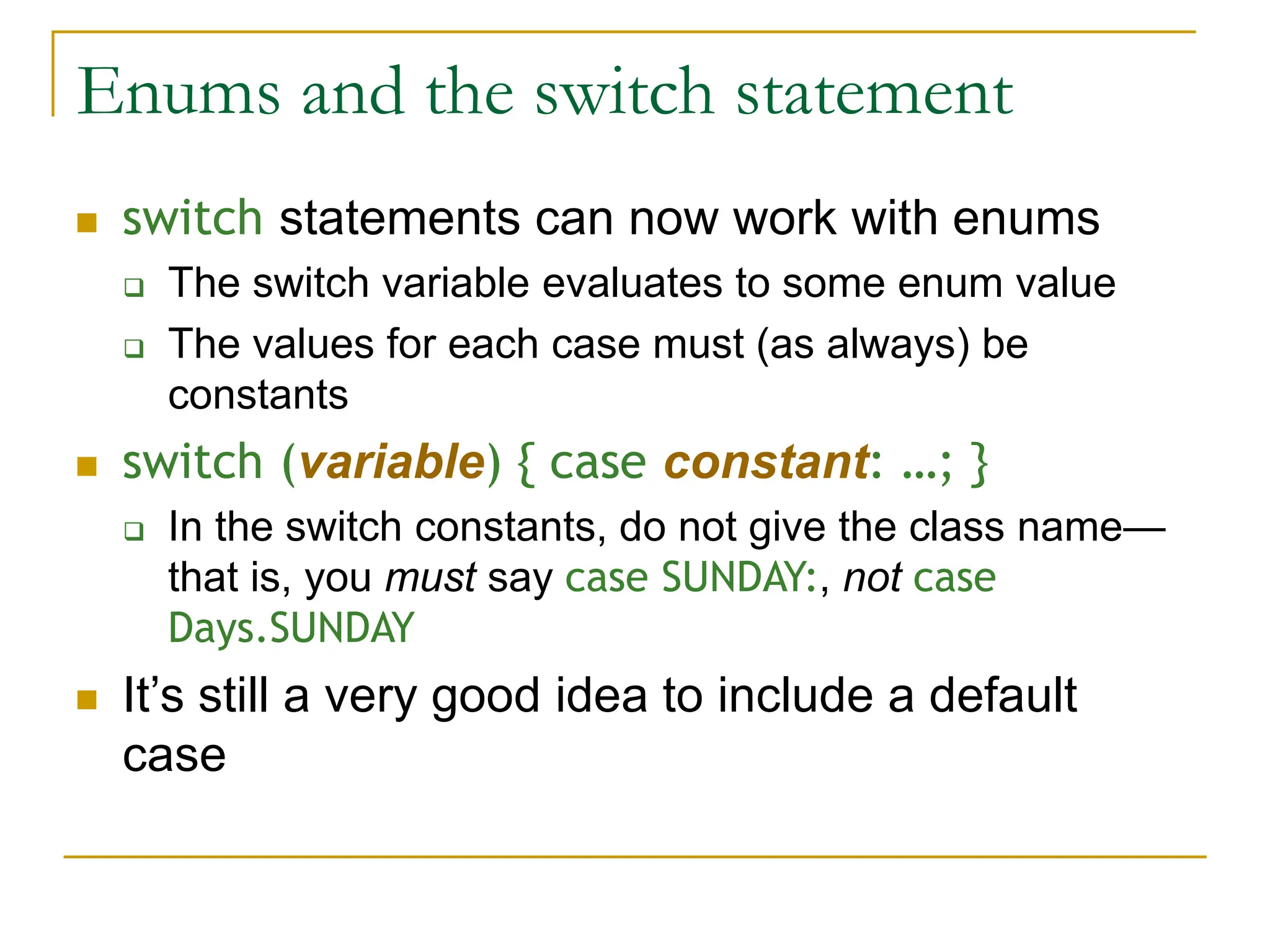 Enums and the switch statement
 switch statements can now work with enums
 The switch variable evaluates to some enum value
 The values for each case must (as always) be
constants
 switch (variable) { case constant: …; }
 In the switch constants, do not give the class name—
that is, you must say case SUNDAY:, not case
Days.SUNDAY
 It’s still a very good idea to include a default
case
 