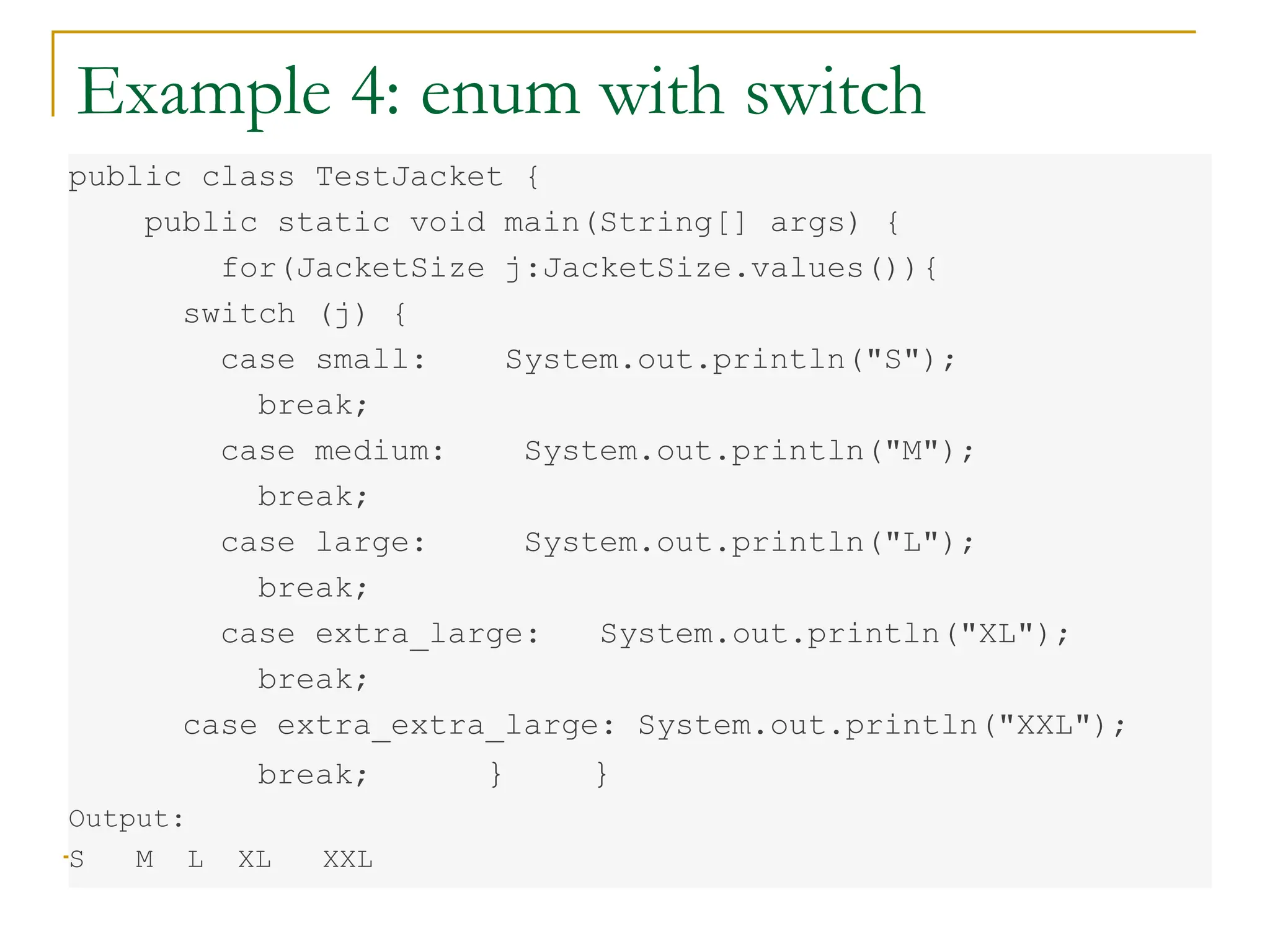 Example 4: enum with switch
public class TestJacket {
public static void main(String[] args) {
for(JacketSize j:JacketSize.values()){
switch (j) {
case small: System.out.println("S");
break;
case medium: System.out.println("M");
break;
case large: System.out.println("L");
break;
case extra_large: System.out.println("XL");
break;
case extra_extra_large: System.out.println("XXL");
break; } }
Output:
S M L XL XXL
 