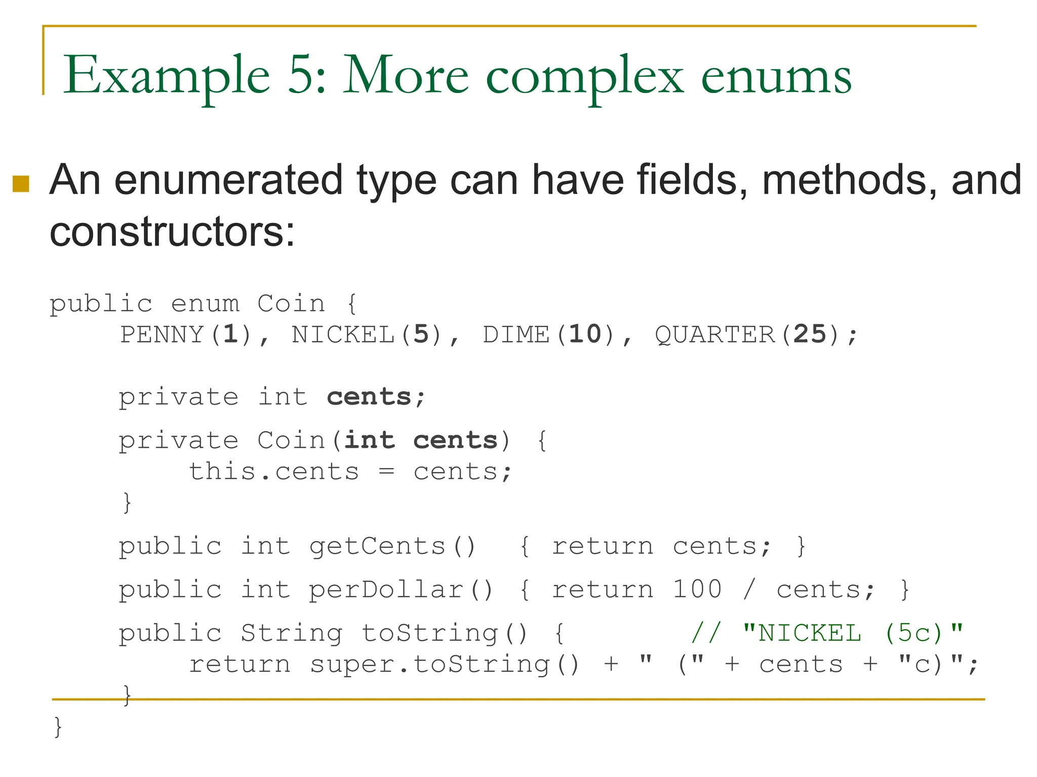 Example 5: More complex enums
 An enumerated type can have fields, methods, and
constructors:
public enum Coin {
PENNY(1), NICKEL(5), DIME(10), QUARTER(25);
private int cents;
private Coin(int cents) {
this.cents = cents;
}
public int getCents() { return cents; }
public int perDollar() { return 100 / cents; }
public String toString() { // "NICKEL (5c)"
return super.toString() + " (" + cents + "c)";
}
}
 