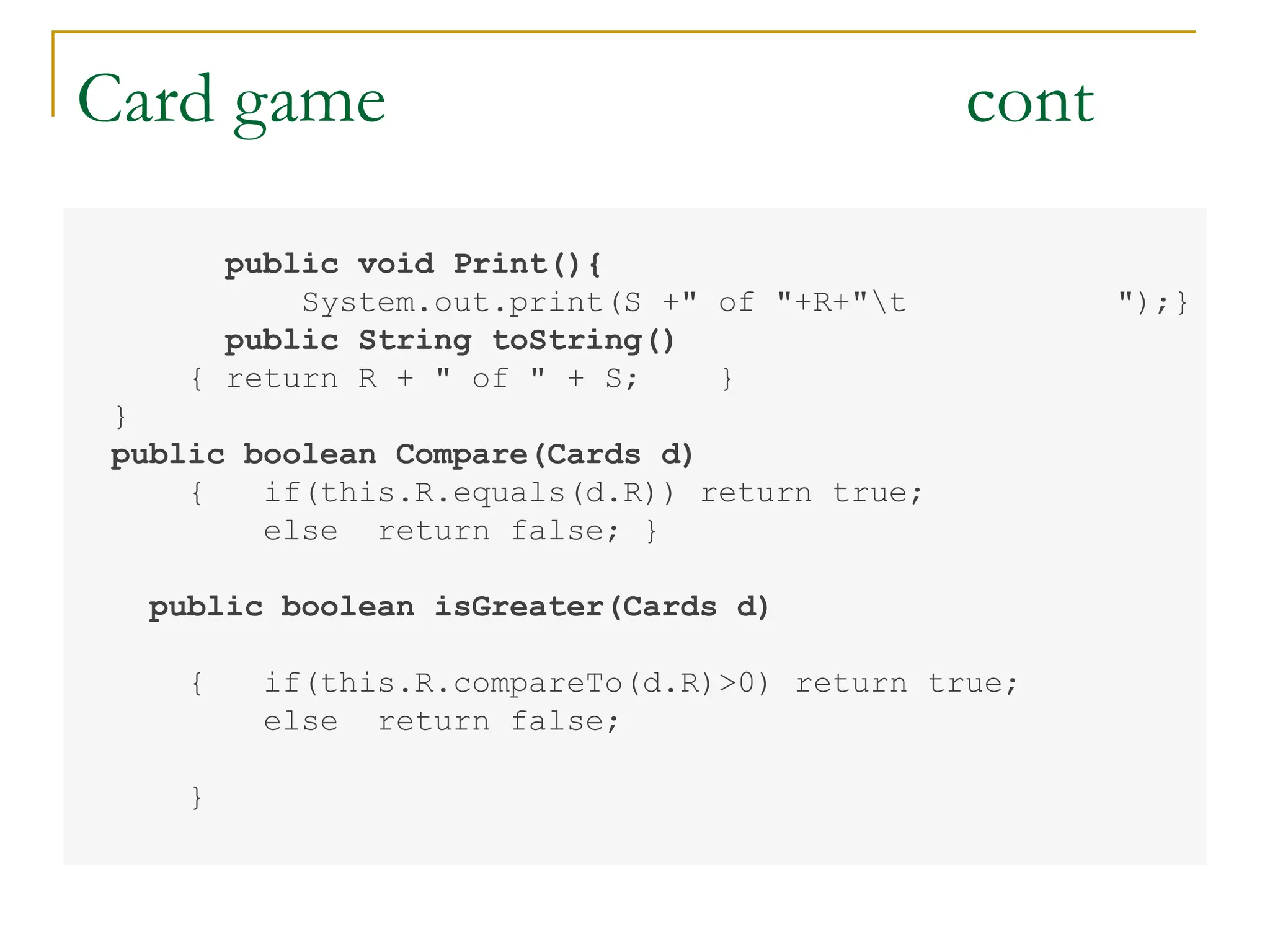 Card game cont
public void Print(){
System.out.print(S +" of "+R+"t ");}
public String toString()
{ return R + " of " + S; }
}
public boolean Compare(Cards d)
{ if(this.R.equals(d.R)) return true;
else return false; }
public boolean isGreater(Cards d)
{ if(this.R.compareTo(d.R)>0) return true;
else return false;
}
 