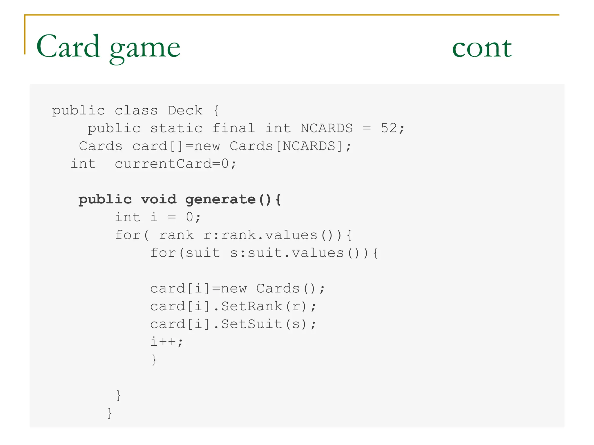 Card game cont
public class Deck {
public static final int NCARDS = 52;
Cards card[]=new Cards[NCARDS];
int currentCard=0;
public void generate(){
int i = 0;
for( rank r:rank.values()){
for(suit s:suit.values()){
card[i]=new Cards();
card[i].SetRank(r);
card[i].SetSuit(s);
i++;
}
}
}
 
