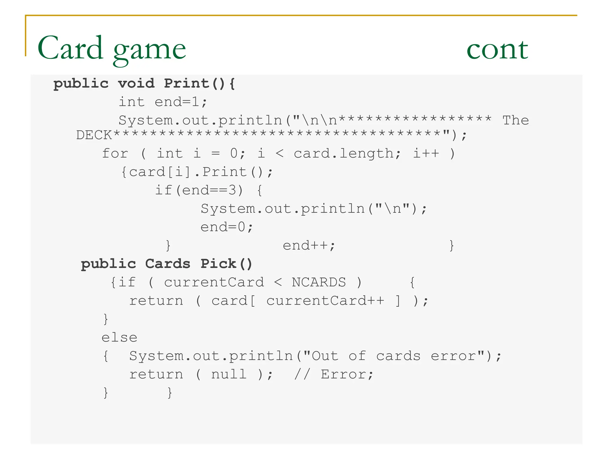 Card game cont
public void Print(){
int end=1;
System.out.println("nn***************** The
DECK************************************");
for ( int i = 0; i < card.length; i++ )
{card[i].Print();
if(end==3) {
System.out.println("n");
end=0;
} end++; }
public Cards Pick()
{if ( currentCard < NCARDS ) {
return ( card[ currentCard++ ] );
}
else
{ System.out.println("Out of cards error");
return ( null ); // Error;
} }
 
