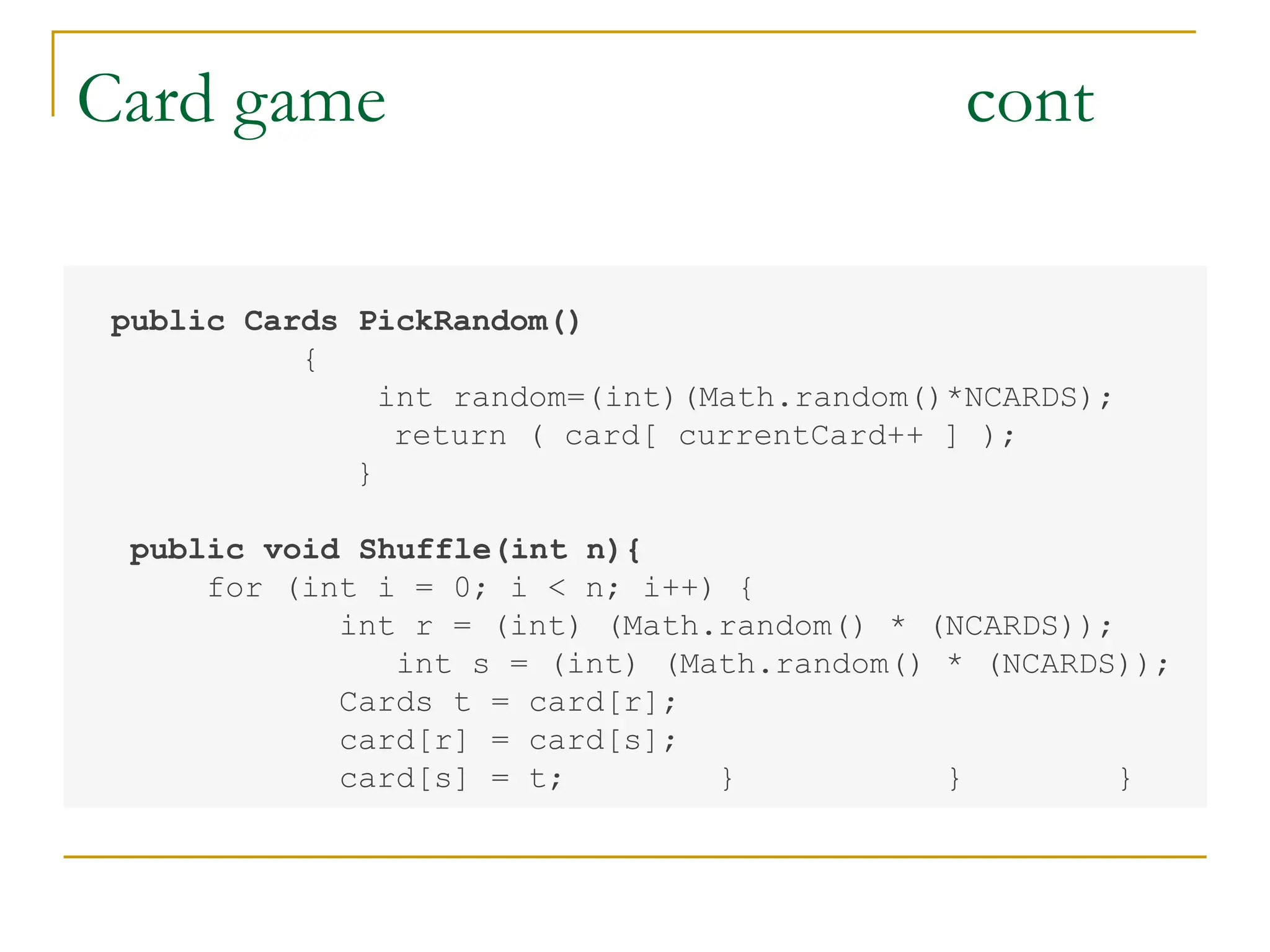 Card game cont
public Cards PickRandom()
{
int random=(int)(Math.random()*NCARDS);
return ( card[ currentCard++ ] );
}
public void Shuffle(int n){
for (int i = 0; i < n; i++) {
int r = (int) (Math.random() * (NCARDS));
int s = (int) (Math.random() * (NCARDS));
Cards t = card[r];
card[r] = card[s];
card[s] = t; } } }
 