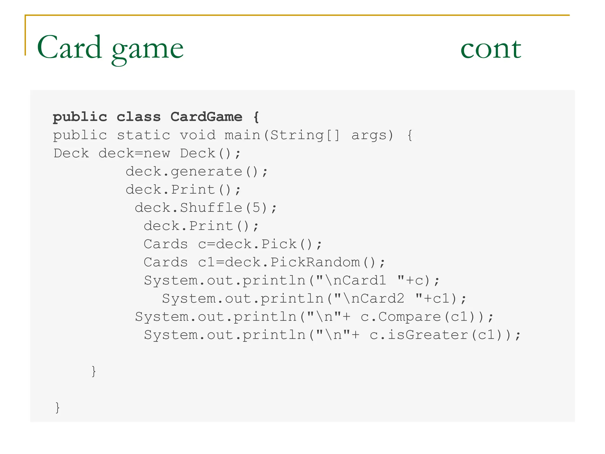 Card game cont
public class CardGame {
public static void main(String[] args) {
Deck deck=new Deck();
deck.generate();
deck.Print();
deck.Shuffle(5);
deck.Print();
Cards c=deck.Pick();
Cards c1=deck.PickRandom();
System.out.println("nCard1 "+c);
System.out.println("nCard2 "+c1);
System.out.println("n"+ c.Compare(c1));
System.out.println("n"+ c.isGreater(c1));
}
}
 