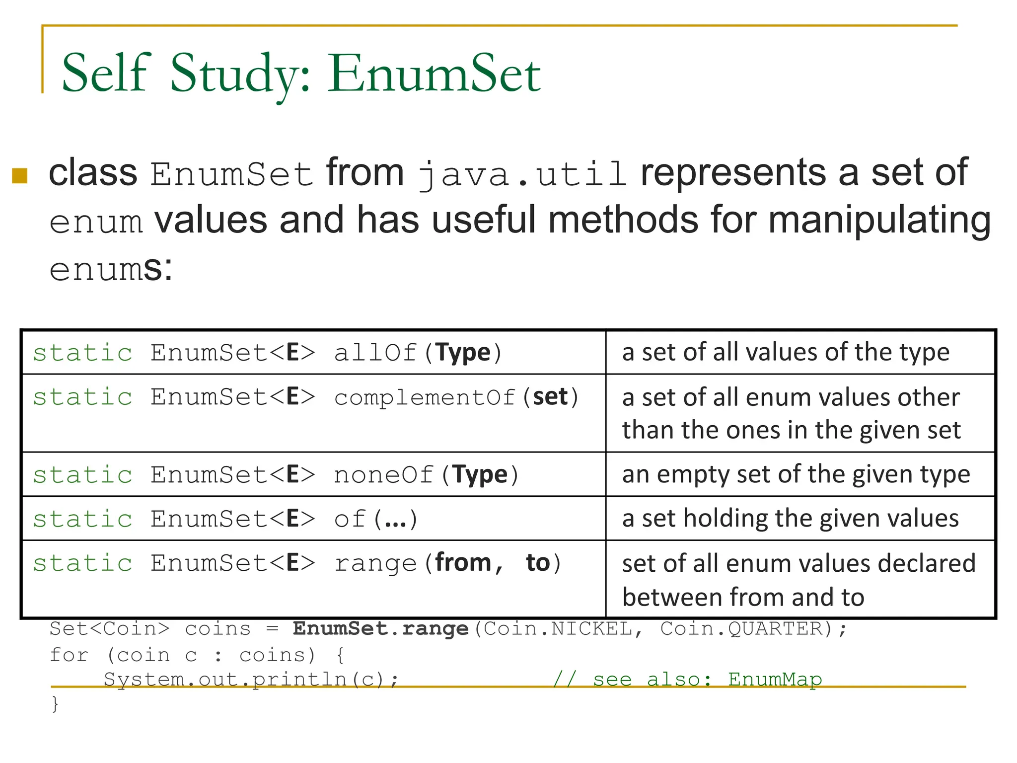 Self Study: EnumSet
 class EnumSet from java.util represents a set of
enum values and has useful methods for manipulating
enums:
Set<Coin> coins = EnumSet.range(Coin.NICKEL, Coin.QUARTER);
for (coin c : coins) {
System.out.println(c); // see also: EnumMap
}
static EnumSet<E> allOf(Type) a set of all values of the type
static EnumSet<E> complementOf(set) a set of all enum values other
than the ones in the given set
static EnumSet<E> noneOf(Type) an empty set of the given type
static EnumSet<E> of(...) a set holding the given values
static EnumSet<E> range(from, to) set of all enum values declared
between from and to
 