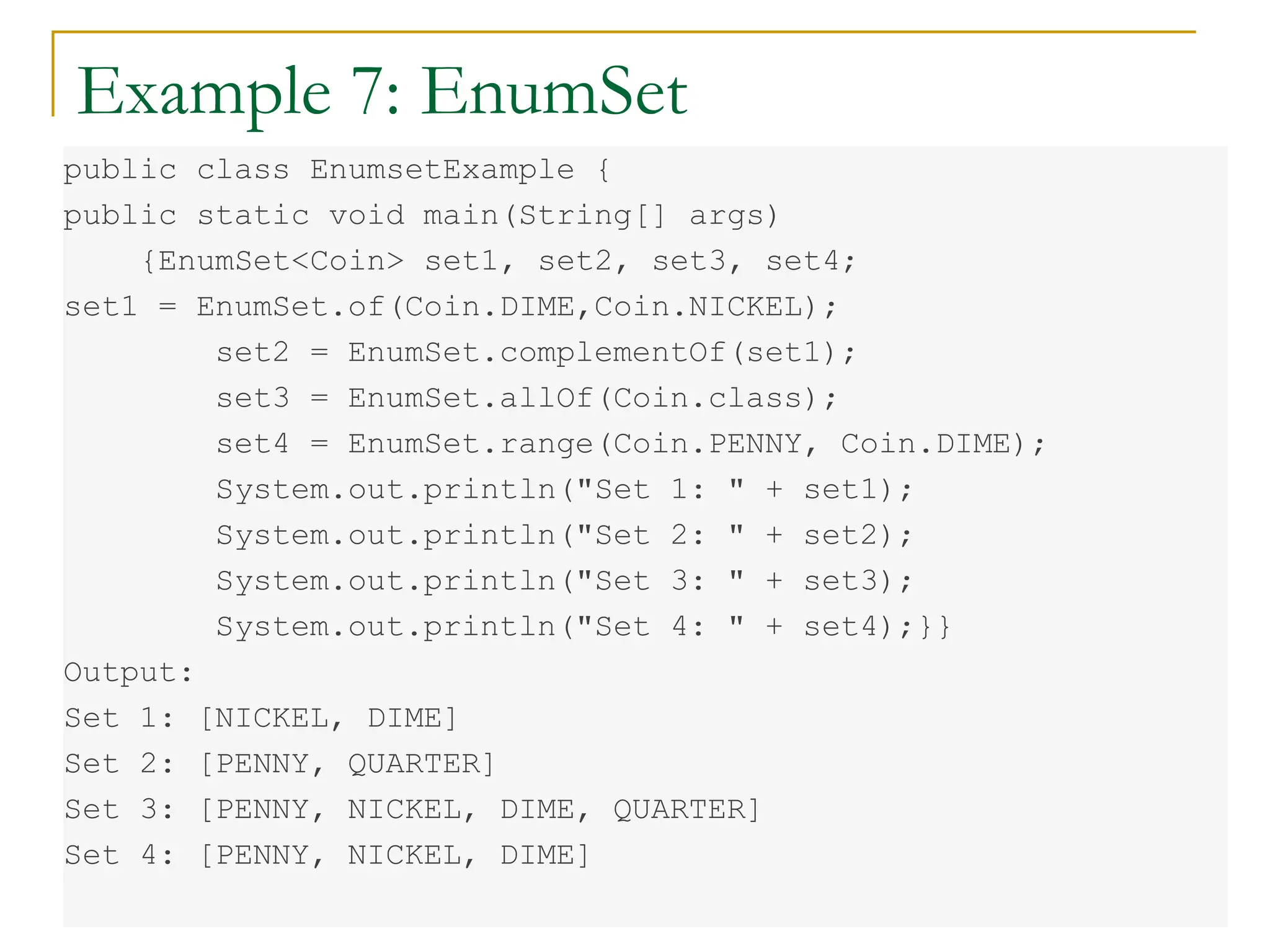 Example 7: EnumSet
public class EnumsetExample {
public static void main(String[] args)
{EnumSet<Coin> set1, set2, set3, set4;
set1 = EnumSet.of(Coin.DIME,Coin.NICKEL);
set2 = EnumSet.complementOf(set1);
set3 = EnumSet.allOf(Coin.class);
set4 = EnumSet.range(Coin.PENNY, Coin.DIME);
System.out.println("Set 1: " + set1);
System.out.println("Set 2: " + set2);
System.out.println("Set 3: " + set3);
System.out.println("Set 4: " + set4);}}
Output:
Set 1: [NICKEL, DIME]
Set 2: [PENNY, QUARTER]
Set 3: [PENNY, NICKEL, DIME, QUARTER]
Set 4: [PENNY, NICKEL, DIME]
 