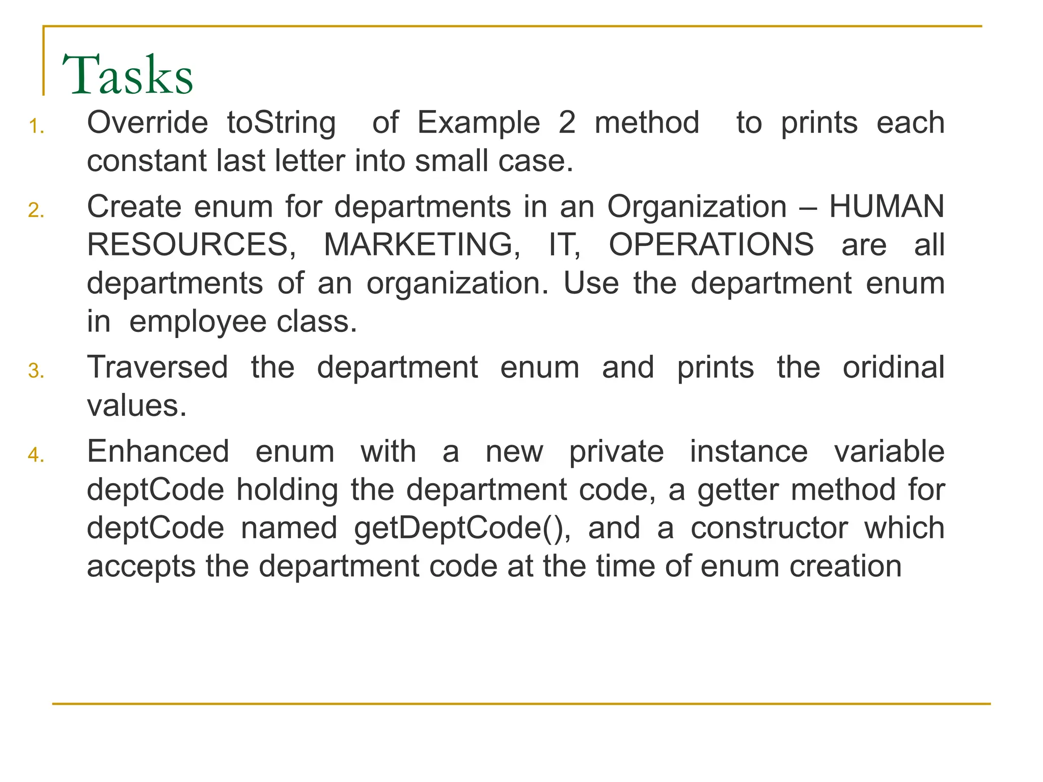 Tasks
1. Override toString of Example 2 method to prints each
constant last letter into small case.
2. Create enum for departments in an Organization – HUMAN
RESOURCES, MARKETING, IT, OPERATIONS are all
departments of an organization. Use the department enum
in employee class.
3. Traversed the department enum and prints the oridinal
values.
4. Enhanced enum with a new private instance variable
deptCode holding the department code, a getter method for
deptCode named getDeptCode(), and a constructor which
accepts the department code at the time of enum creation
 