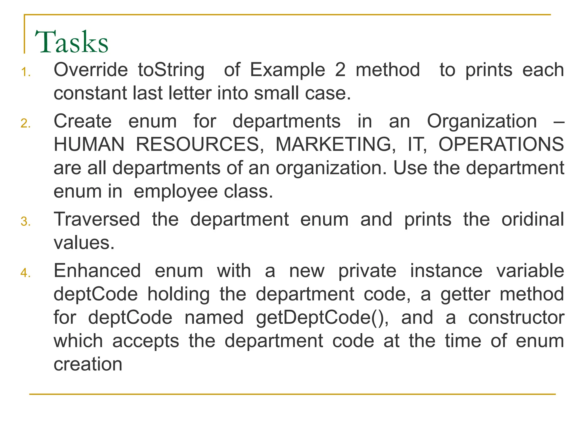 Tasks
1. Override toString of Example 2 method to prints each
constant last letter into small case.
2. Create enum for departments in an Organization –
HUMAN RESOURCES, MARKETING, IT, OPERATIONS
are all departments of an organization. Use the department
enum in employee class.
3. Traversed the department enum and prints the oridinal
values.
4. Enhanced enum with a new private instance variable
deptCode holding the department code, a getter method
for deptCode named getDeptCode(), and a constructor
which accepts the department code at the time of enum
creation
 