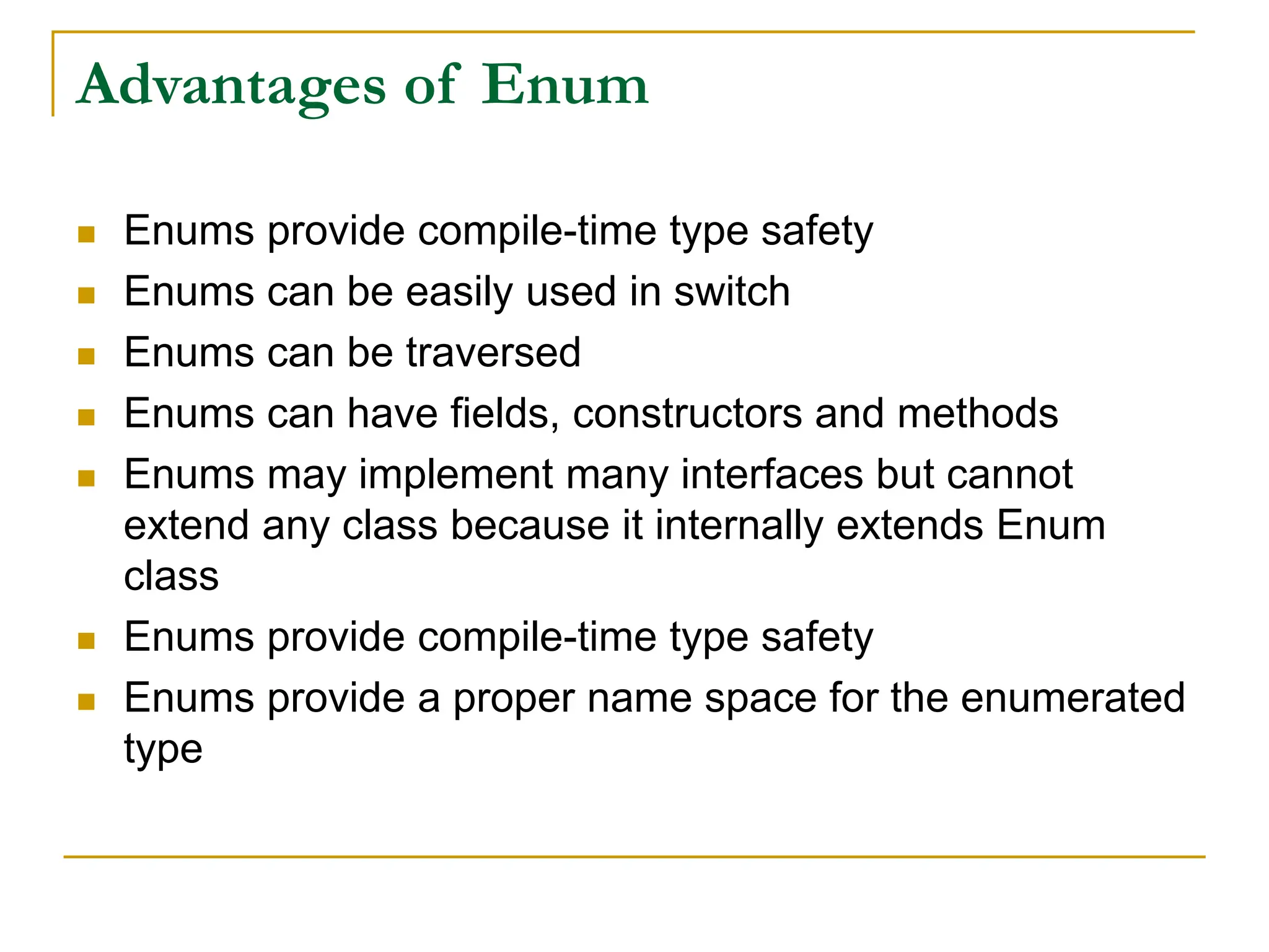 Advantages of Enum
 Enums provide compile-time type safety
 Enums can be easily used in switch
 Enums can be traversed
 Enums can have fields, constructors and methods
 Enums may implement many interfaces but cannot
extend any class because it internally extends Enum
class
 Enums provide compile-time type safety
 Enums provide a proper name space for the enumerated
type
 