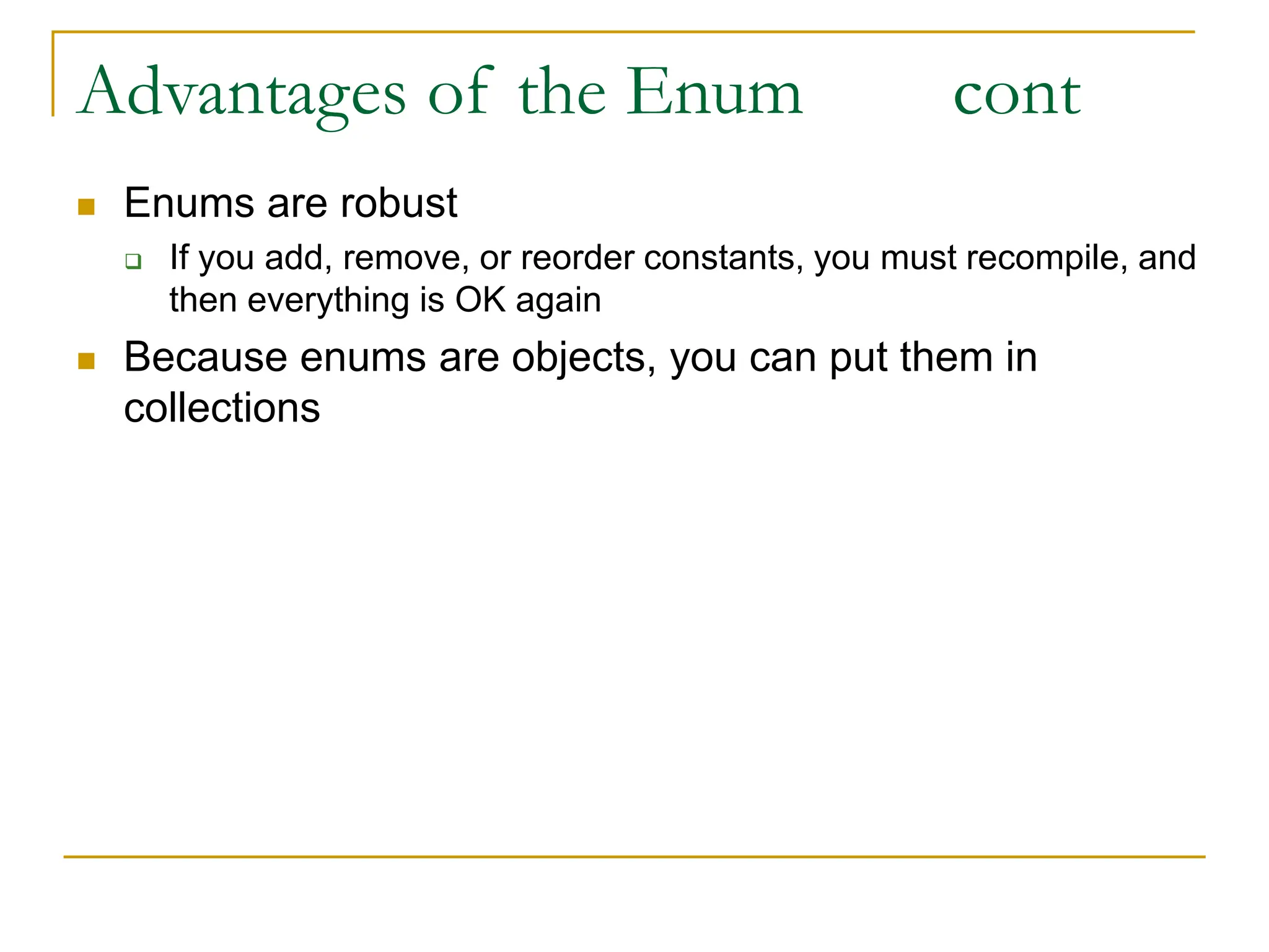 Advantages of the Enum cont
 Enums are robust
 If you add, remove, or reorder constants, you must recompile, and
then everything is OK again
 Because enums are objects, you can put them in
collections
 