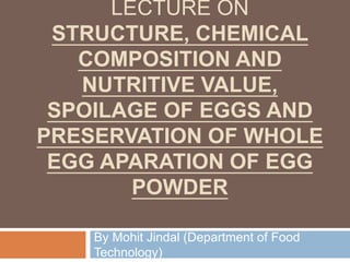 LECTURE ON
STRUCTURE, CHEMICAL
COMPOSITION AND
NUTRITIVE VALUE,
SPOILAGE OF EGGS AND
PRESERVATION OF WHOLE
EGG APARATION OF EGG
POWDER
By Mohit Jindal (Department of Food
Technology)
 