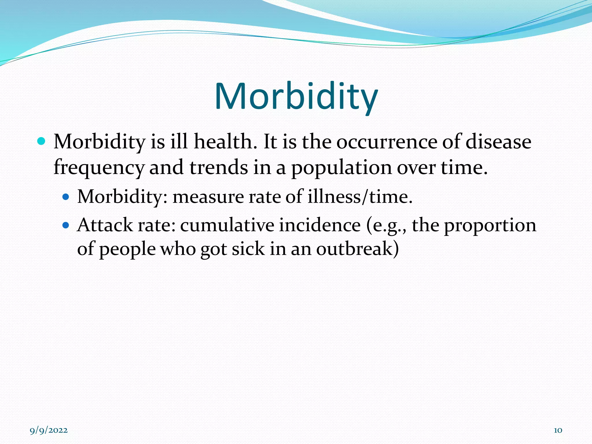 Morbidity
 Morbidity is ill health. It is the occurrence of disease
frequency and trends in a population over time.
 Morbidity: measure rate of illness/time.
 Attack rate: cumulative incidence (e.g., the proportion
of people who got sick in an outbreak)
9/9/2022 10
 