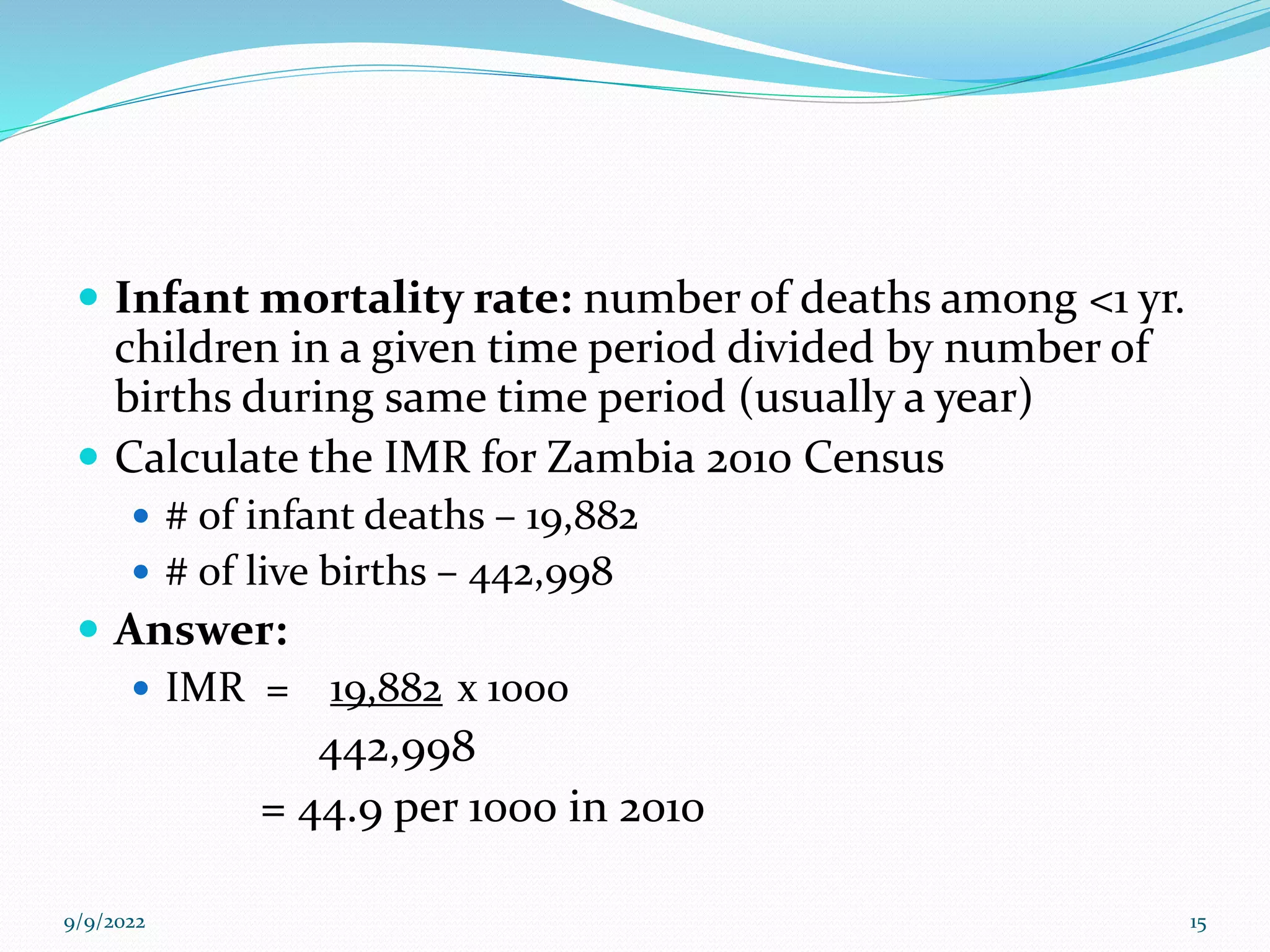  Infant mortality rate: number of deaths among <1 yr.
children in a given time period divided by number of
births during same time period (usually a year)
 Calculate the IMR for Zambia 2010 Census
 # of infant deaths – 19,882
 # of live births – 442,998
 Answer:
 IMR = 19,882 x 1000
442,998
= 44.9 per 1000 in 2010
9/9/2022 15
 