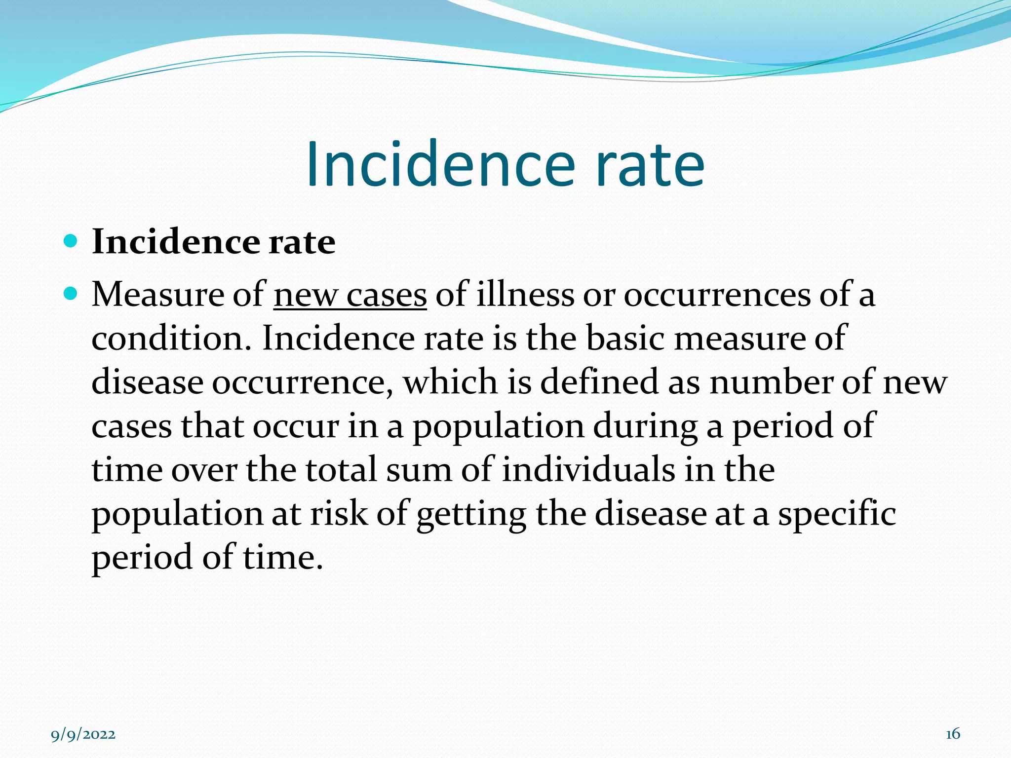 Incidence rate
 Incidence rate
 Measure of new cases of illness or occurrences of a
condition. Incidence rate is the basic measure of
disease occurrence, which is defined as number of new
cases that occur in a population during a period of
time over the total sum of individuals in the
population at risk of getting the disease at a specific
period of time.
9/9/2022 16
 
