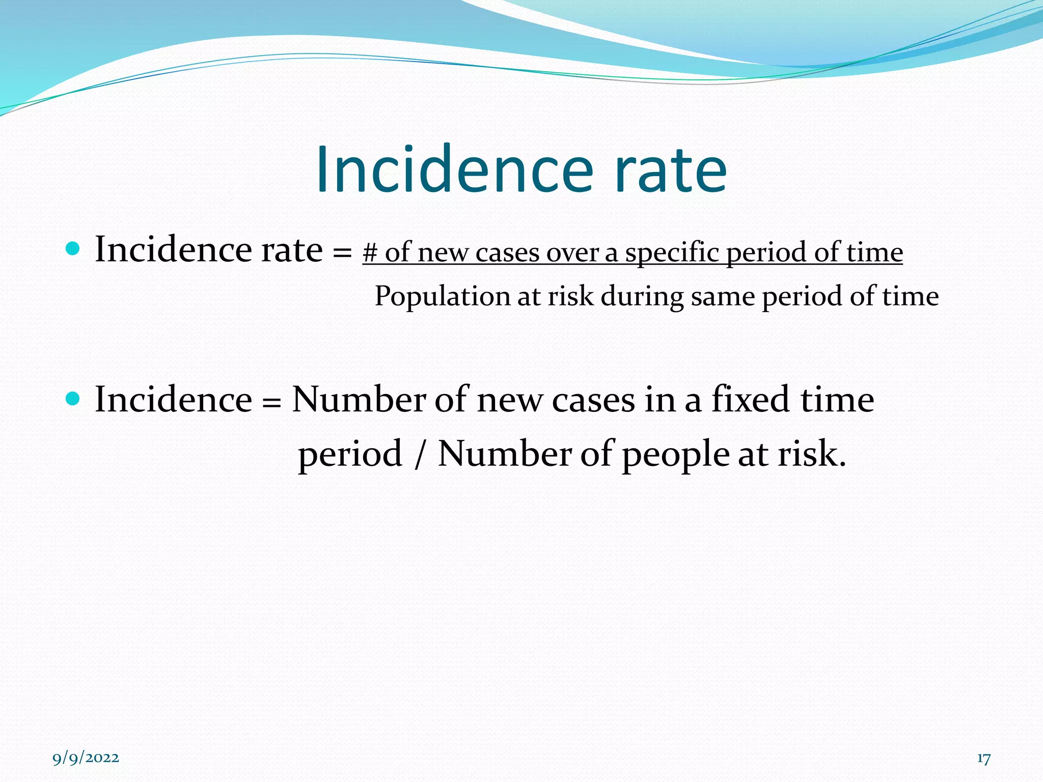 Incidence rate
 Incidence rate = # of new cases over a specific period of time
Population at risk during same period of time
 Incidence = Number of new cases in a fixed time
period / Number of people at risk.
9/9/2022 17
 