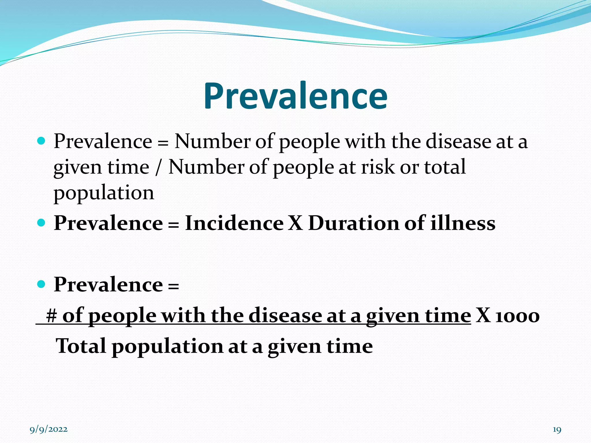 Prevalence
 Prevalence = Number of people with the disease at a
given time / Number of people at risk or total
population
 Prevalence = Incidence X Duration of illness
 Prevalence =
# of people with the disease at a given time X 1000
Total population at a given time
9/9/2022 19
 