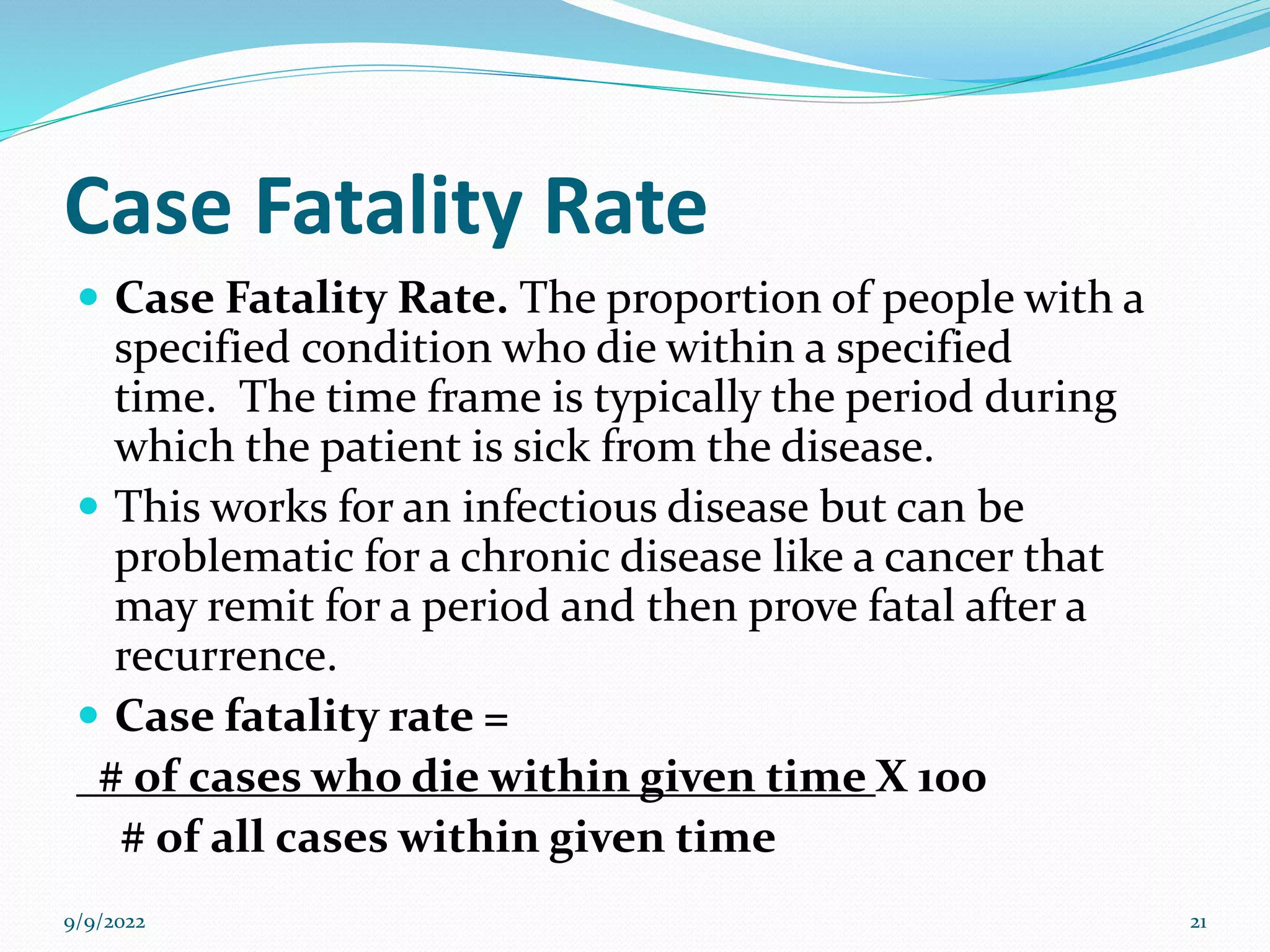 Case Fatality Rate
 Case Fatality Rate. The proportion of people with a
specified condition who die within a specified
time. The time frame is typically the period during
which the patient is sick from the disease.
 This works for an infectious disease but can be
problematic for a chronic disease like a cancer that
may remit for a period and then prove fatal after a
recurrence.
 Case fatality rate =
# of cases who die within given time X 100
# of all cases within given time
9/9/2022 21
 