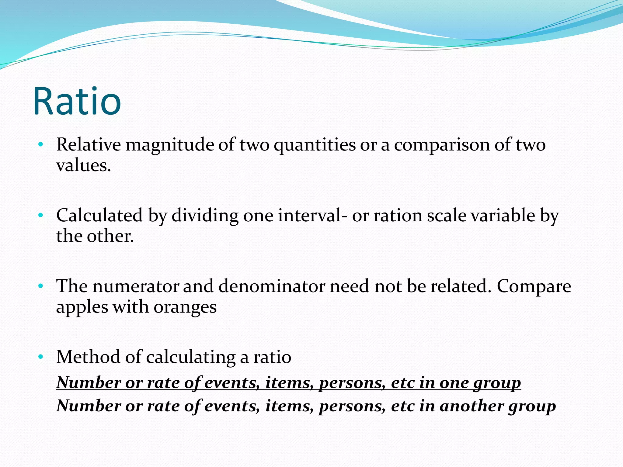 Ratio
• Relative magnitude of two quantities or a comparison of two
values.
• Calculated by dividing one interval- or ration scale variable by
the other.
• The numerator and denominator need not be related. Compare
apples with oranges
• Method of calculating a ratio
Number or rate of events, items, persons, etc in one group
Number or rate of events, items, persons, etc in another group
 