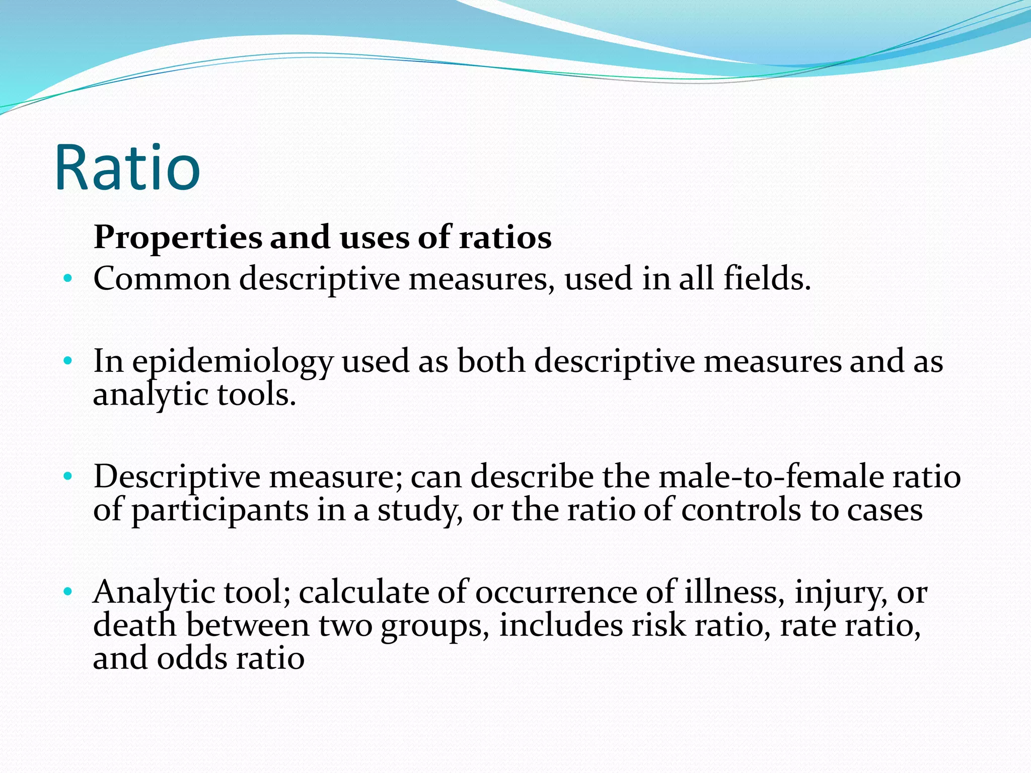 Ratio
Properties and uses of ratios
• Common descriptive measures, used in all fields.
• In epidemiology used as both descriptive measures and as
analytic tools.
• Descriptive measure; can describe the male-to-female ratio
of participants in a study, or the ratio of controls to cases
• Analytic tool; calculate of occurrence of illness, injury, or
death between two groups, includes risk ratio, rate ratio,
and odds ratio
 