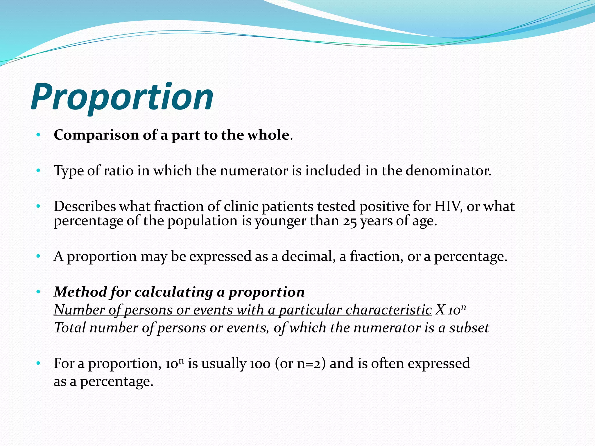 Proportion
• Comparison of a part to the whole.
• Type of ratio in which the numerator is included in the denominator.
• Describes what fraction of clinic patients tested positive for HIV, or what
percentage of the population is younger than 25 years of age.
• A proportion may be expressed as a decimal, a fraction, or a percentage.
• Method for calculating a proportion
Number of persons or events with a particular characteristic X 10n
Total number of persons or events, of which the numerator is a subset
• For a proportion, 10n is usually 100 (or n=2) and is often expressed
as a percentage.
 