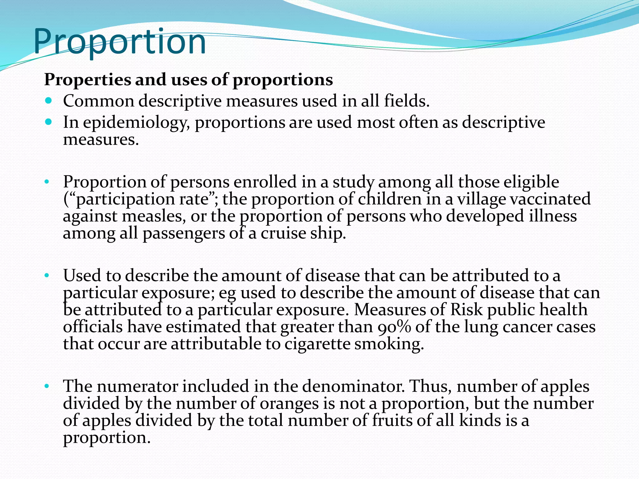 Proportion
Properties and uses of proportions
 Common descriptive measures used in all fields.
 In epidemiology, proportions are used most often as descriptive
measures.
• Proportion of persons enrolled in a study among all those eligible
(“participation rate”; the proportion of children in a village vaccinated
against measles, or the proportion of persons who developed illness
among all passengers of a cruise ship.
• Used to describe the amount of disease that can be attributed to a
particular exposure; eg used to describe the amount of disease that can
be attributed to a particular exposure. Measures of Risk public health
officials have estimated that greater than 90% of the lung cancer cases
that occur are attributable to cigarette smoking.
• The numerator included in the denominator. Thus, number of apples
divided by the number of oranges is not a proportion, but the number
of apples divided by the total number of fruits of all kinds is a
proportion.
 