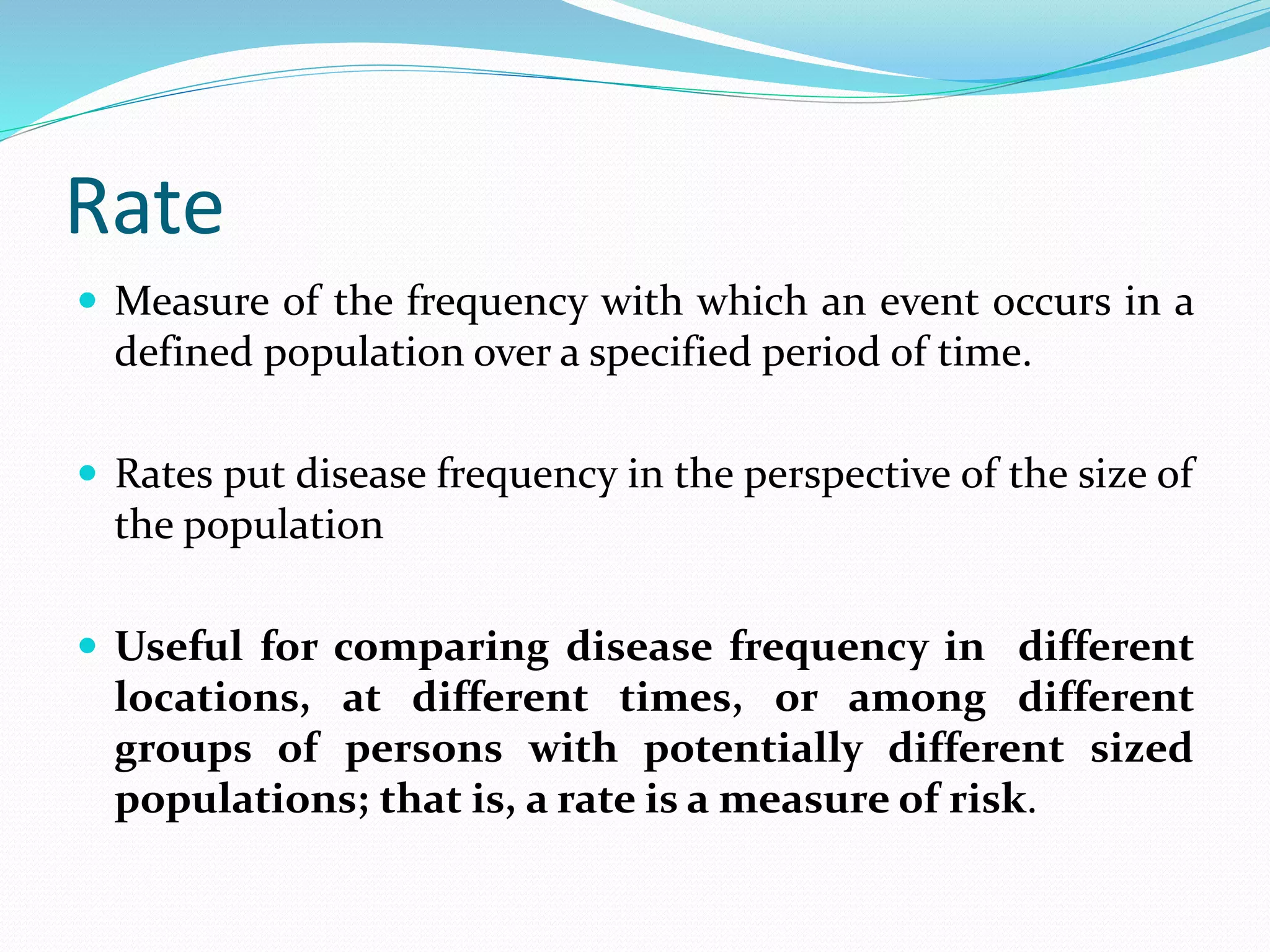 Rate
 Measure of the frequency with which an event occurs in a
defined population over a specified period of time.
 Rates put disease frequency in the perspective of the size of
the population
 Useful for comparing disease frequency in different
locations, at different times, or among different
groups of persons with potentially different sized
populations; that is, a rate is a measure of risk.
 