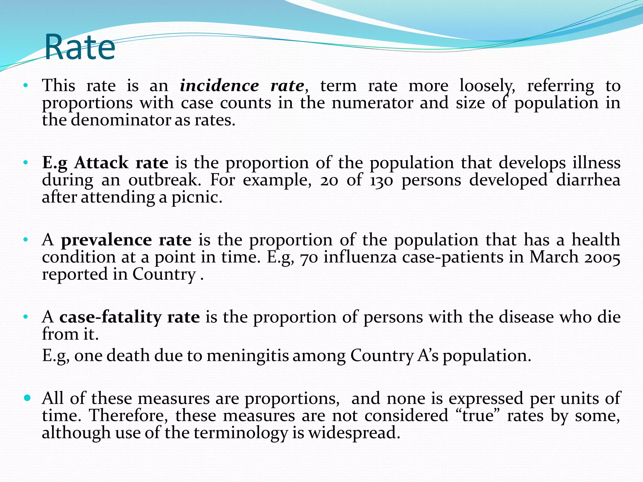 Rate
• This rate is an incidence rate, term rate more loosely, referring to
proportions with case counts in the numerator and size of population in
the denominator as rates.
• E.g Attack rate is the proportion of the population that develops illness
during an outbreak. For example, 20 of 130 persons developed diarrhea
after attending a picnic.
• A prevalence rate is the proportion of the population that has a health
condition at a point in time. E.g, 70 influenza case-patients in March 2005
reported in Country .
• A case-fatality rate is the proportion of persons with the disease who die
from it.
E.g, one death due to meningitis among Country A’s population.
 All of these measures are proportions, and none is expressed per units of
time. Therefore, these measures are not considered “true” rates by some,
although use of the terminology is widespread.
 