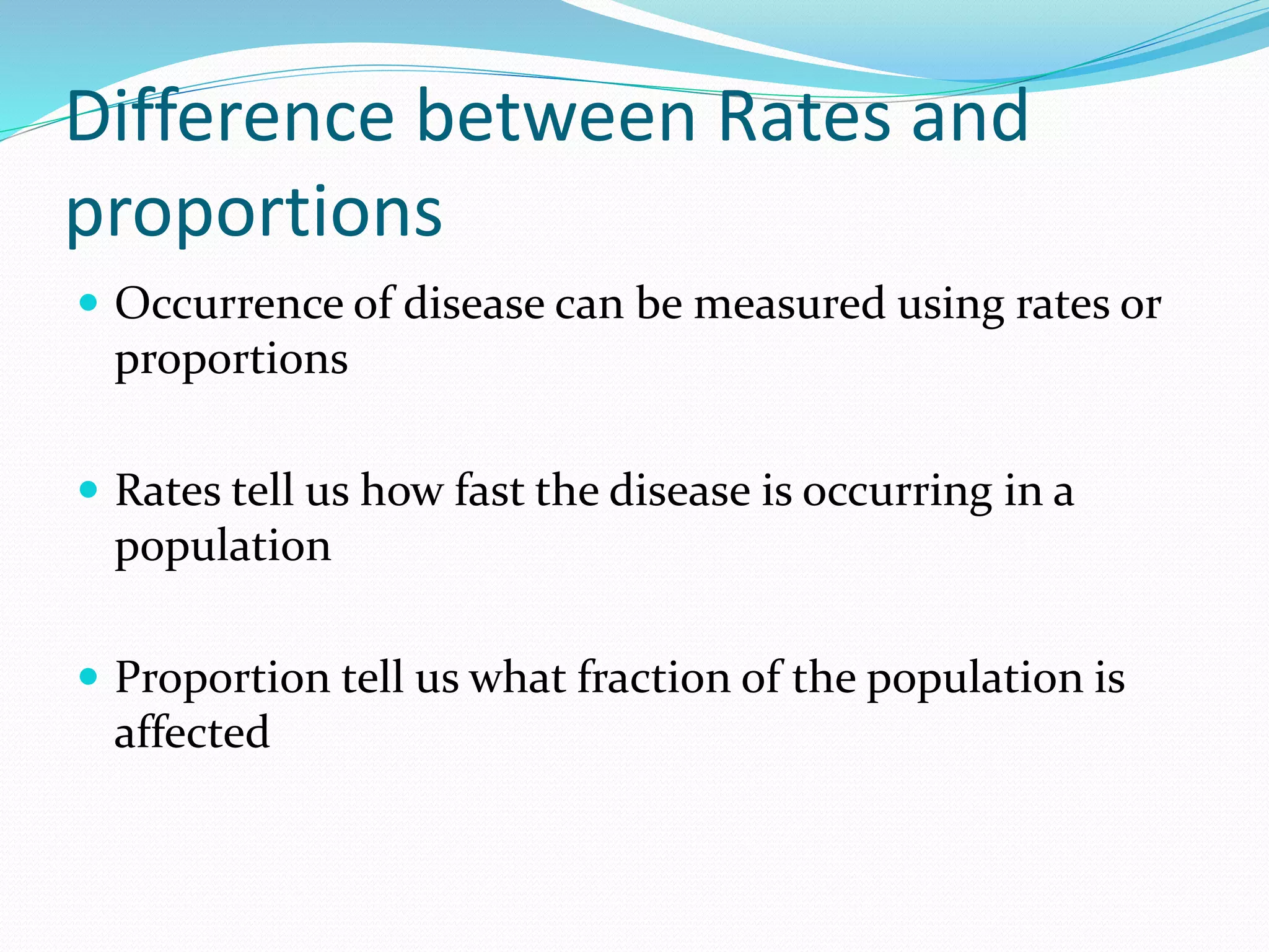 Difference between Rates and
proportions
 Occurrence of disease can be measured using rates or
proportions
 Rates tell us how fast the disease is occurring in a
population
 Proportion tell us what fraction of the population is
affected
 