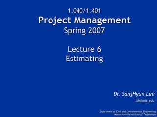 1.040/1.401
Project Management
Spring 2007
Lecture 6
Estimating
Dr. SangHyun Lee
lsh@mit.edu
Department of Civil and Environmental Engineering
Massachusetts Institute of Technology
 