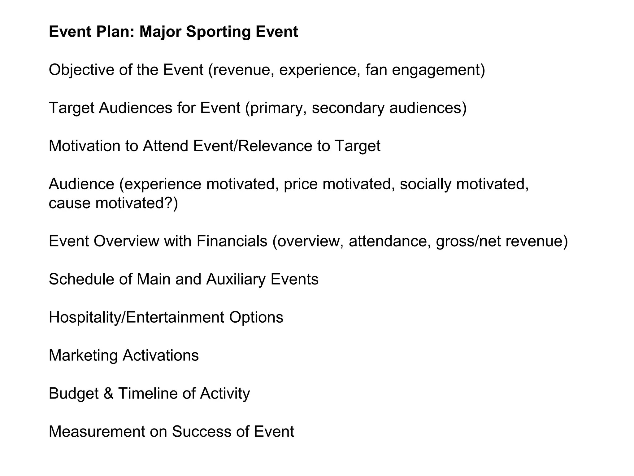 Event Plan: Major Sporting Event
Objective of the Event (revenue, experience, fan engagement)
Target Audiences for Event (primary, secondary audiences)
Motivation to Attend Event/Relevance to Target
Audience (experience motivated, price motivated, socially motivated,
cause motivated?)
Event Overview with Financials (overview, attendance, gross/net revenue)
Schedule of Main and Auxiliary Events
Hospitality/Entertainment Options
Marketing Activations
Budget & Timeline of Activity
Measurement on Success of Event
 