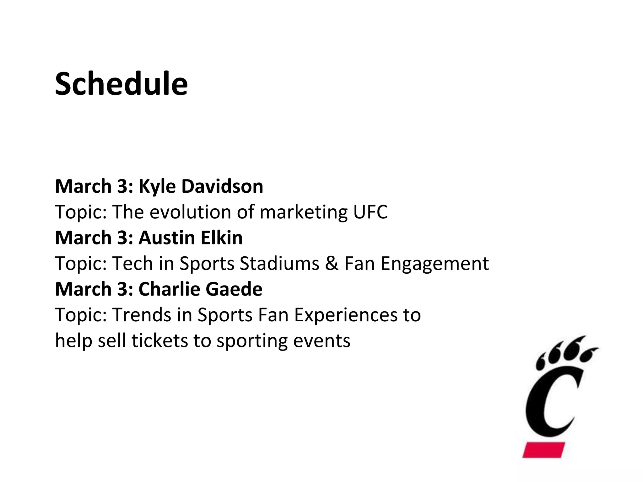 Schedule
March 3: Kyle Davidson
Topic: The evolution of marketing UFC
March 3: Austin Elkin
Topic: Tech in Sports Stadiums & Fan Engagement
March 3: Charlie Gaede
Topic: Trends in Sports Fan Experiences to
help sell tickets to sporting events
 