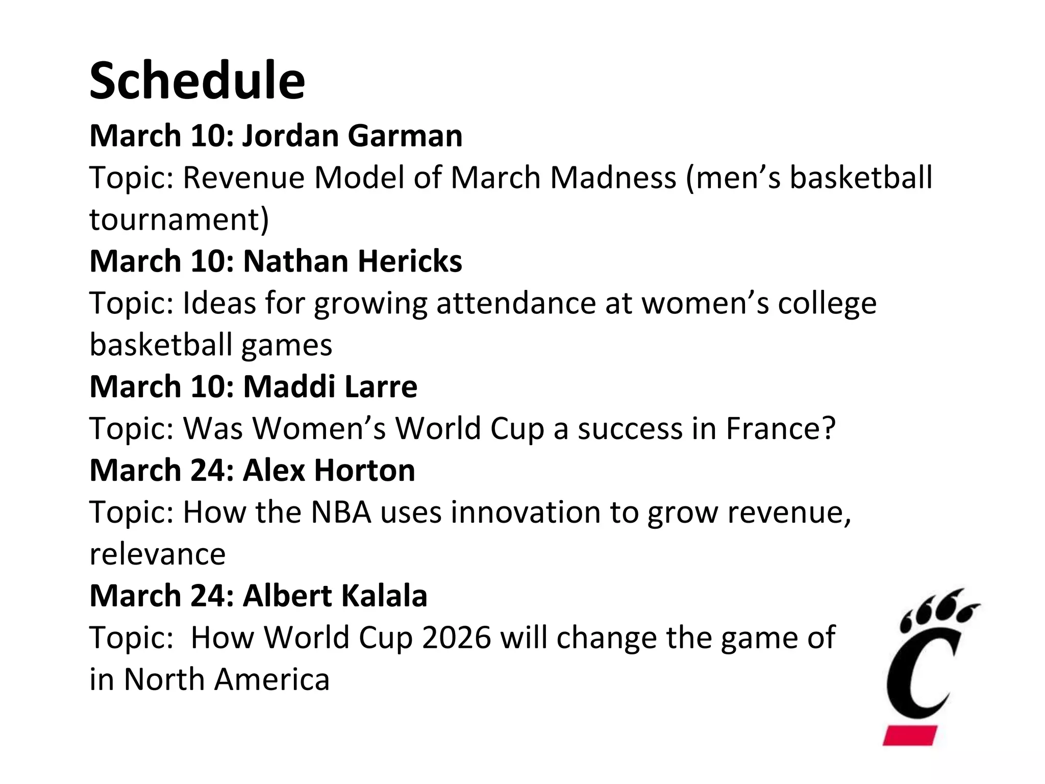 Schedule
March 10: Jordan Garman
Topic: Revenue Model of March Madness (men’s basketball
tournament)
March 10: Nathan Hericks
Topic: Ideas for growing attendance at women’s college
basketball games
March 10: Maddi Larre
Topic: Was Women’s World Cup a success in France?
March 24: Alex Horton
Topic: How the NBA uses innovation to grow revenue,
relevance
March 24: Albert Kalala
Topic: How World Cup 2026 will change the game of soccer
in North America
 