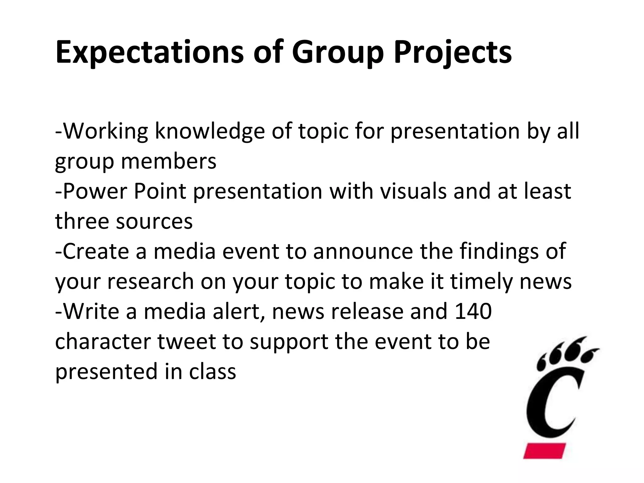 Expectations of Group Projects
-Working knowledge of topic for presentation by all
group members
-Power Point presentation with visuals and at least
three sources
-Create a media event to announce the findings of
your research on your topic to make it timely news
-Write a media alert, news release and 140
character tweet to support the event to be
presented in class
 