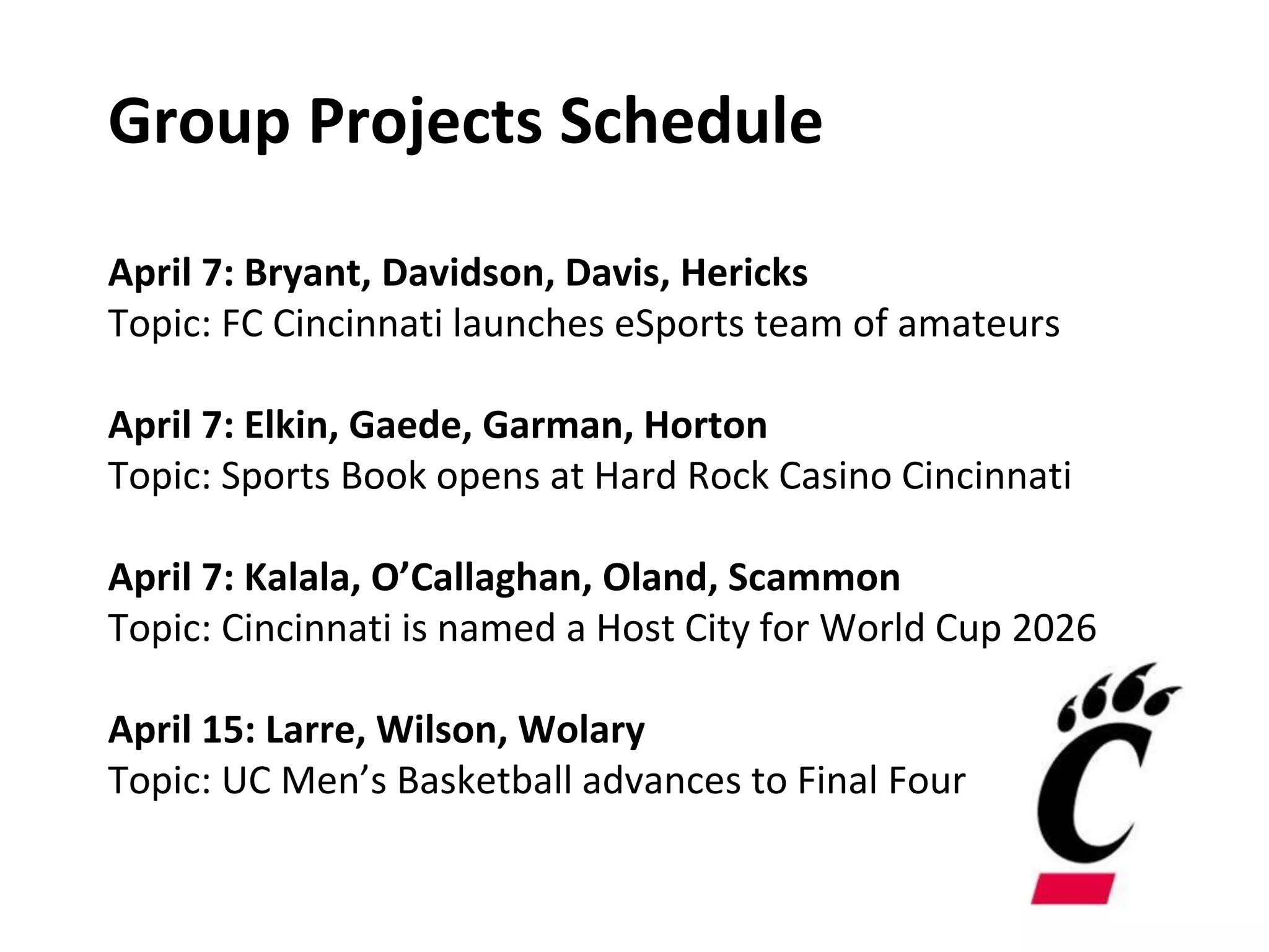 Group Projects Schedule
April 7: Bryant, Davidson, Davis, Hericks
Topic: FC Cincinnati launches eSports team of amateurs
April 7: Elkin, Gaede, Garman, Horton
Topic: Sports Book opens at Hard Rock Casino Cincinnati
April 7: Kalala, O’Callaghan, Oland, Scammon
Topic: Cincinnati is named a Host City for World Cup 2026
April 15: Larre, Wilson, Wolary
Topic: UC Men’s Basketball advances to Final Four
 
