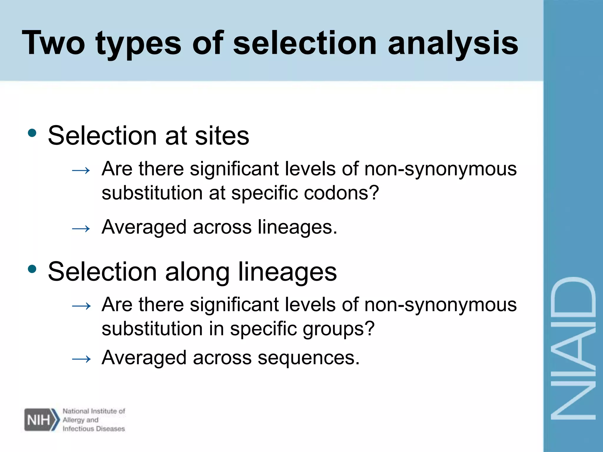 Two types of selection analysis
• Selection at sites
→ Are there significant levels of non-synonymous
substitution at specific codons?
→ Averaged across lineages.
• Selection along lineages
→ Are there significant levels of non-synonymous
substitution in specific groups?
→ Averaged across sequences.
 