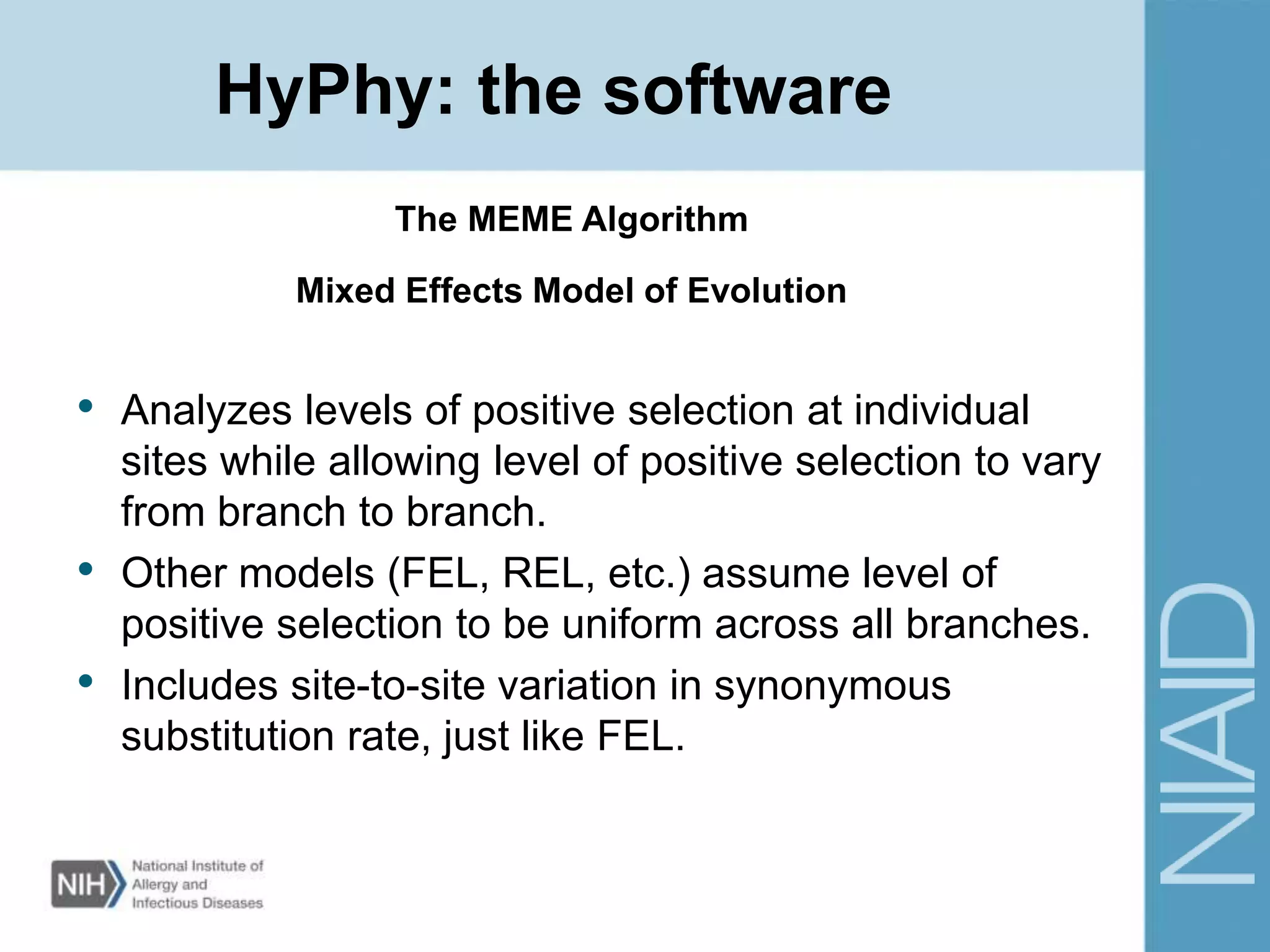 • Analyzes levels of positive selection at individual
sites while allowing level of positive selection to vary
from branch to branch.
• Other models (FEL, REL, etc.) assume level of
positive selection to be uniform across all branches.
• Includes site-to-site variation in synonymous
substitution rate, just like FEL.
The MEME Algorithm
HyPhy: the software
Mixed Effects Model of Evolution
 