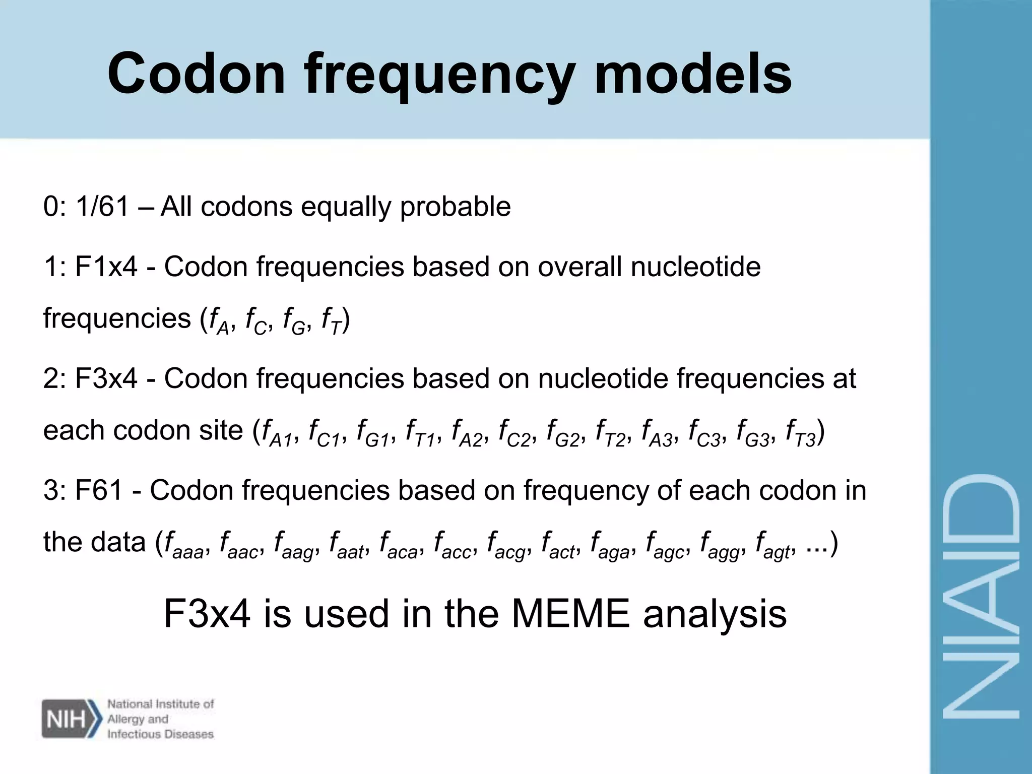 Codon frequency models
0: 1/61 – All codons equally probable
1: F1x4 - Codon frequencies based on overall nucleotide
frequencies (fA, fC, fG, fT)
2: F3x4 - Codon frequencies based on nucleotide frequencies at
each codon site (fA1, fC1, fG1, fT1, fA2, fC2, fG2, fT2, fA3, fC3, fG3, fT3)
3: F61 - Codon frequencies based on frequency of each codon in
the data (faaa, faac, faag, faat, faca, facc, facg, fact, faga, fagc, fagg, fagt, ...)
F3x4 is used in the MEME analysis
 