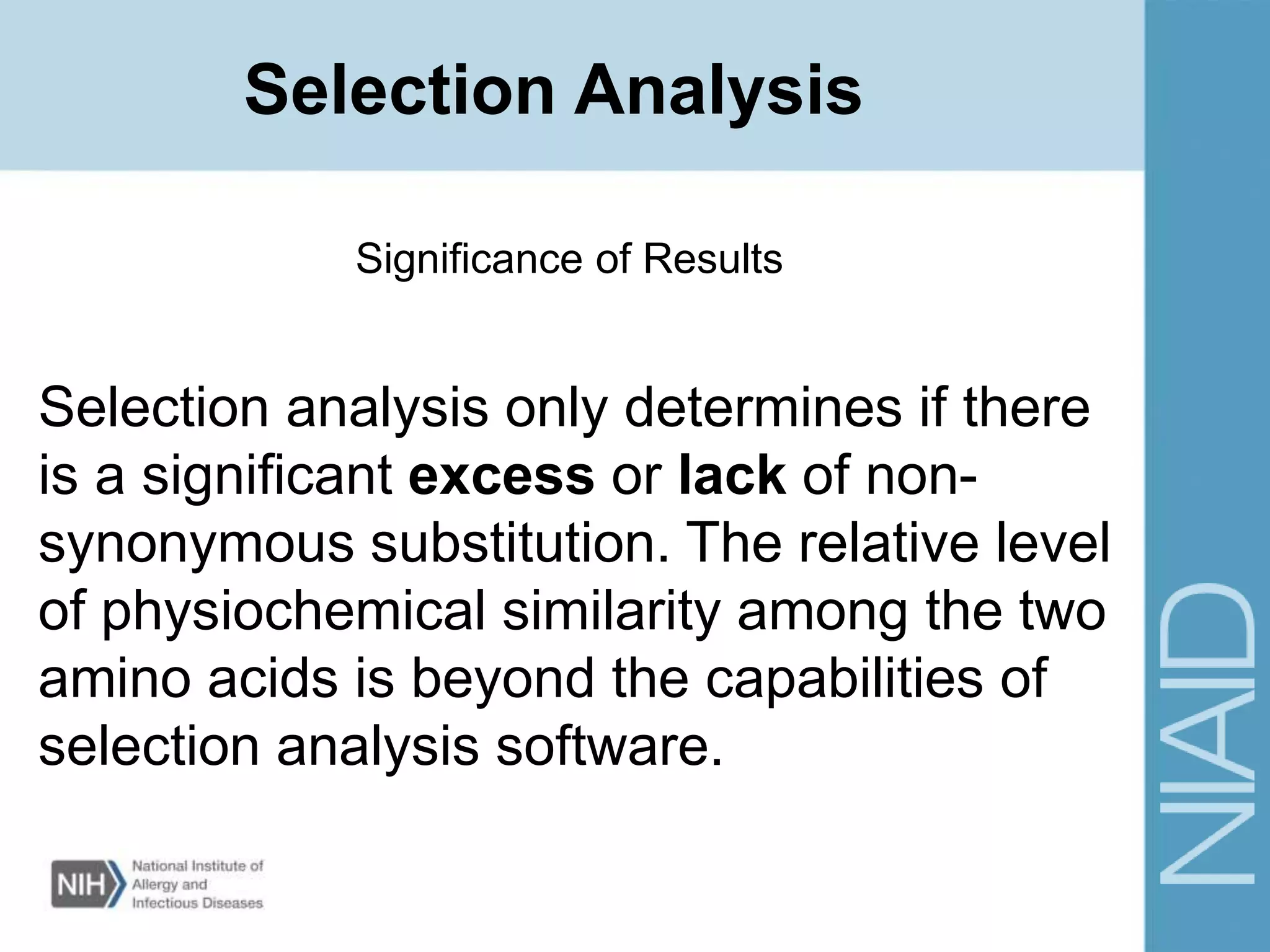 Significance of Results
Selection analysis only determines if there
is a significant excess or lack of non-
synonymous substitution. The relative level
of physiochemical similarity among the two
amino acids is beyond the capabilities of
selection analysis software.
Selection Analysis
 