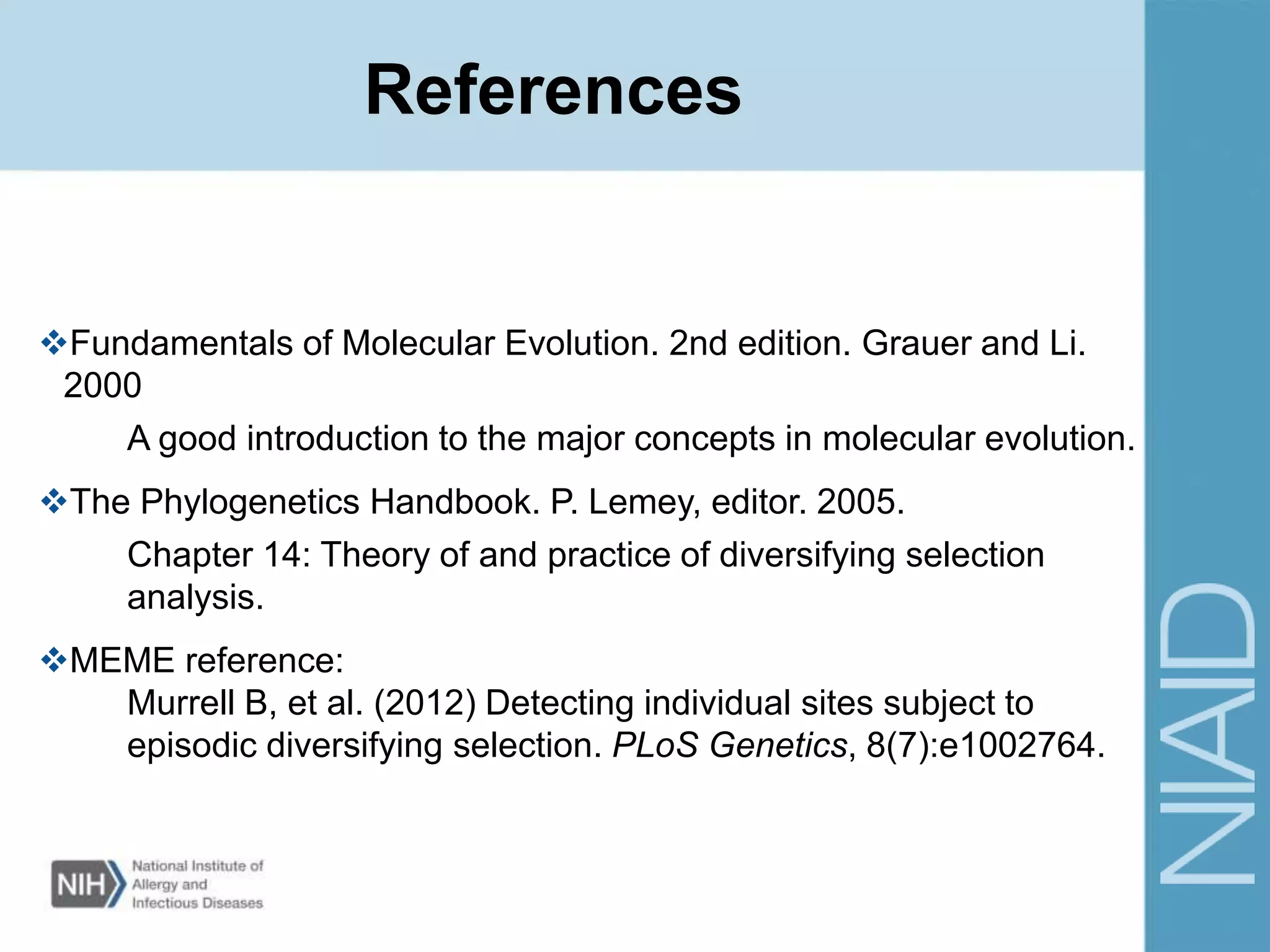 References
Fundamentals of Molecular Evolution. 2nd edition. Grauer and Li.
2000
A good introduction to the major concepts in molecular evolution.
The Phylogenetics Handbook. P. Lemey, editor. 2005.
Chapter 14: Theory of and practice of diversifying selection
analysis.
MEME reference:
Murrell B, et al. (2012) Detecting individual sites subject to
episodic diversifying selection. PLoS Genetics, 8(7):e1002764.
 