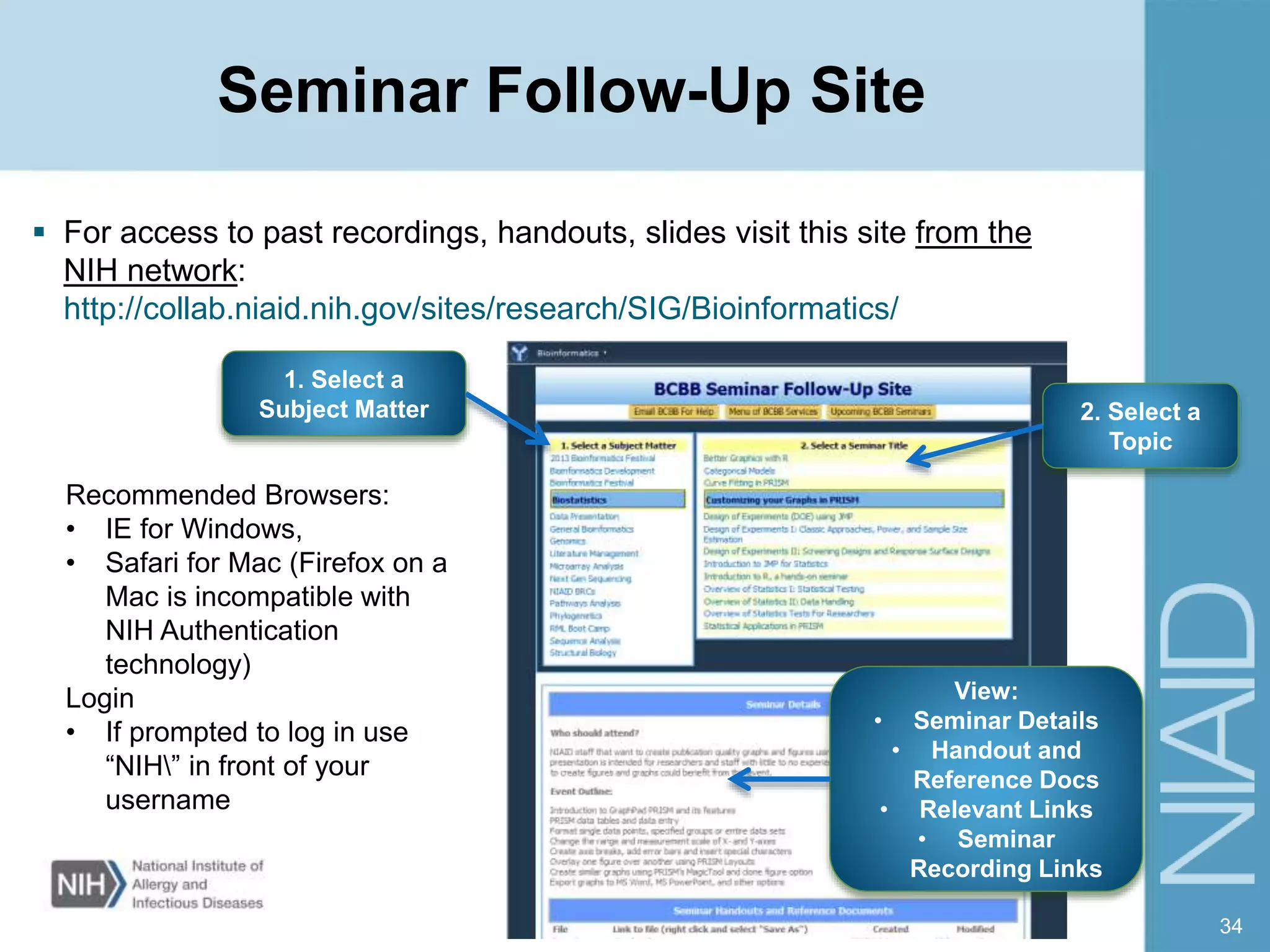 Seminar Follow-Up Site
 For access to past recordings, handouts, slides visit this site from the
NIH network:
http://collab.niaid.nih.gov/sites/research/SIG/Bioinformatics/
34
1. Select a
Subject Matter
View:
• Seminar Details
• Handout and
Reference Docs
• Relevant Links
• Seminar
Recording Links
2. Select a
Topic
Recommended Browsers:
• IE for Windows,
• Safari for Mac (Firefox on a
Mac is incompatible with
NIH Authentication
technology)
Login
• If prompted to log in use
“NIH” in front of your
username
 
