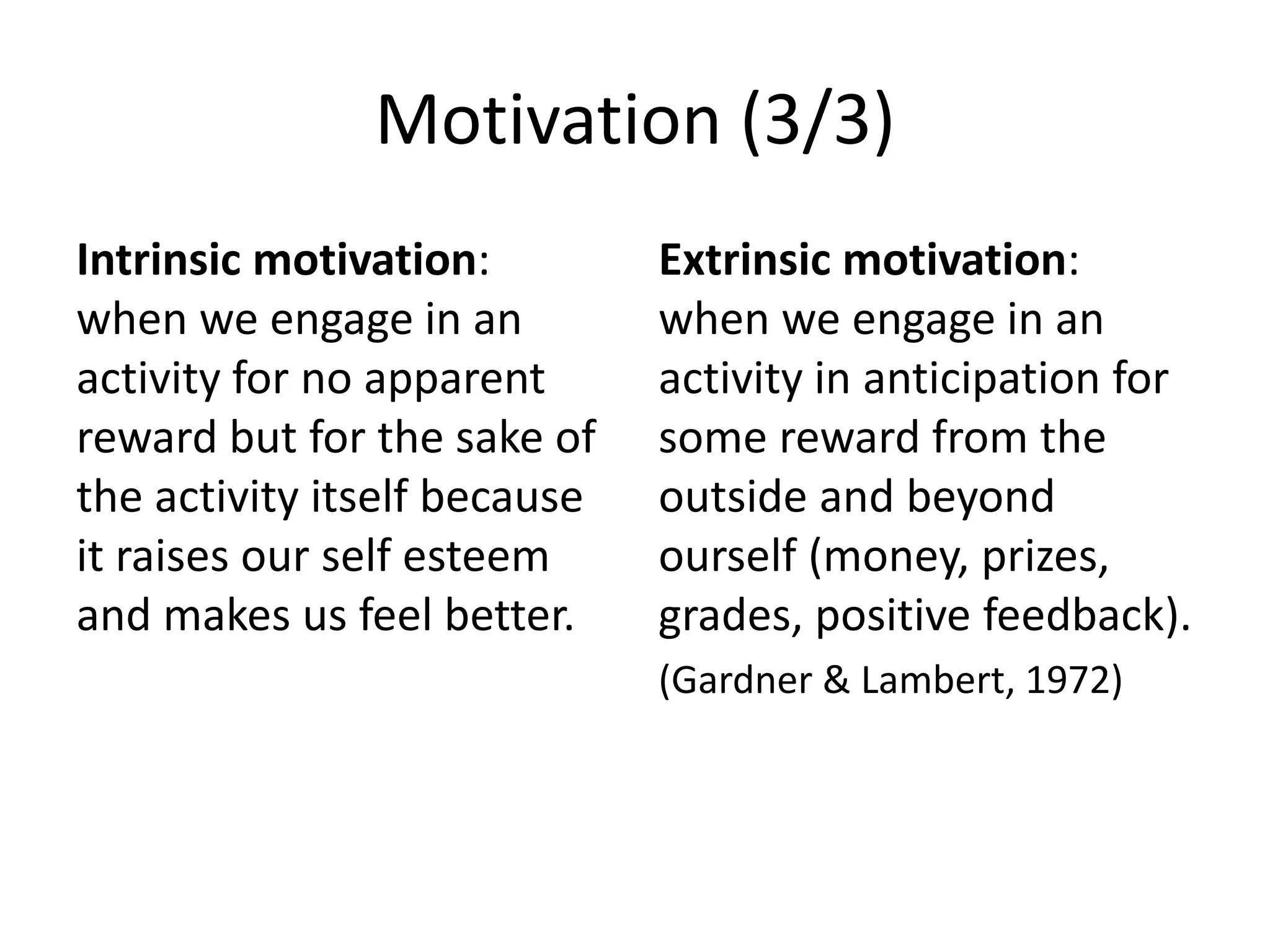 Motivation (3/3)
Intrinsic motivation:
when we engage in an
activity for no apparent
reward but for the sake of
the activity itself because
it raises our self esteem
and makes us feel better.
Extrinsic motivation:
when we engage in an
activity in anticipation for
some reward from the
outside and beyond
ourself (money, prizes,
grades, positive feedback).
(Gardner & Lambert, 1972)
 