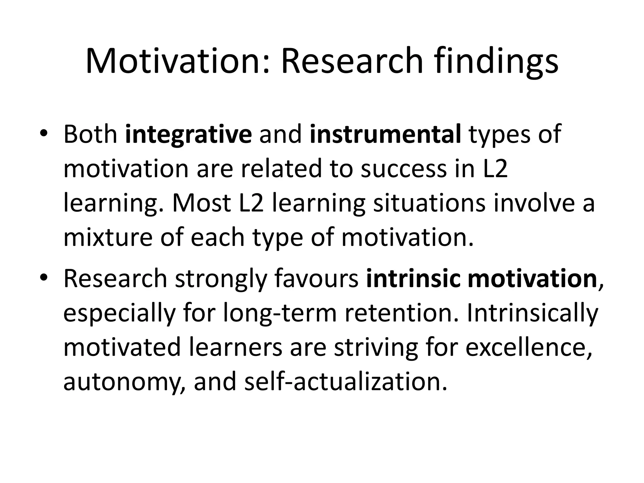 Motivation: Research findings
• Both integrative and instrumental types of
motivation are related to success in L2
learning. Most L2 learning situations involve a
mixture of each type of motivation.
• Research strongly favours intrinsic motivation,
especially for long-term retention. Intrinsically
motivated learners are striving for excellence,
autonomy, and self-actualization.
 