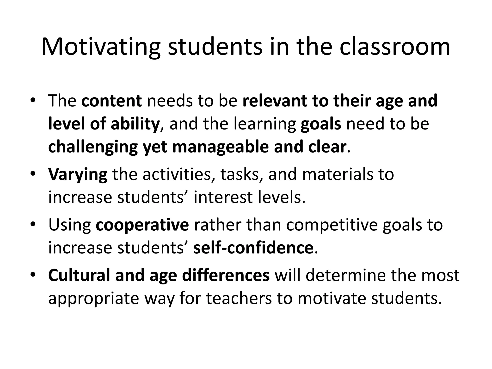 Motivating students in the classroom
• The content needs to be relevant to their age and
level of ability, and the learning goals need to be
challenging yet manageable and clear.
• Varying the activities, tasks, and materials to
increase students’ interest levels.
• Using cooperative rather than competitive goals to
increase students’ self-confidence.
• Cultural and age differences will determine the most
appropriate way for teachers to motivate students.
 