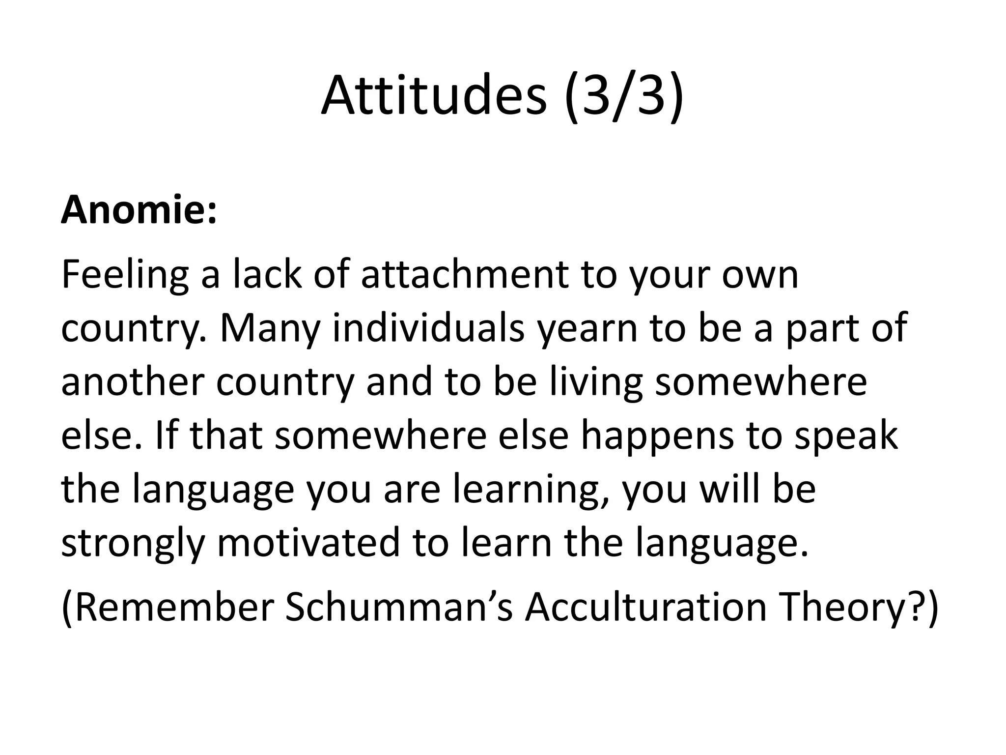 Attitudes (3/3)
Anomie:
Feeling a lack of attachment to your own
country. Many individuals yearn to be a part of
another country and to be living somewhere
else. If that somewhere else happens to speak
the language you are learning, you will be
strongly motivated to learn the language.
(Remember Schumman’s Acculturation Theory?)
 