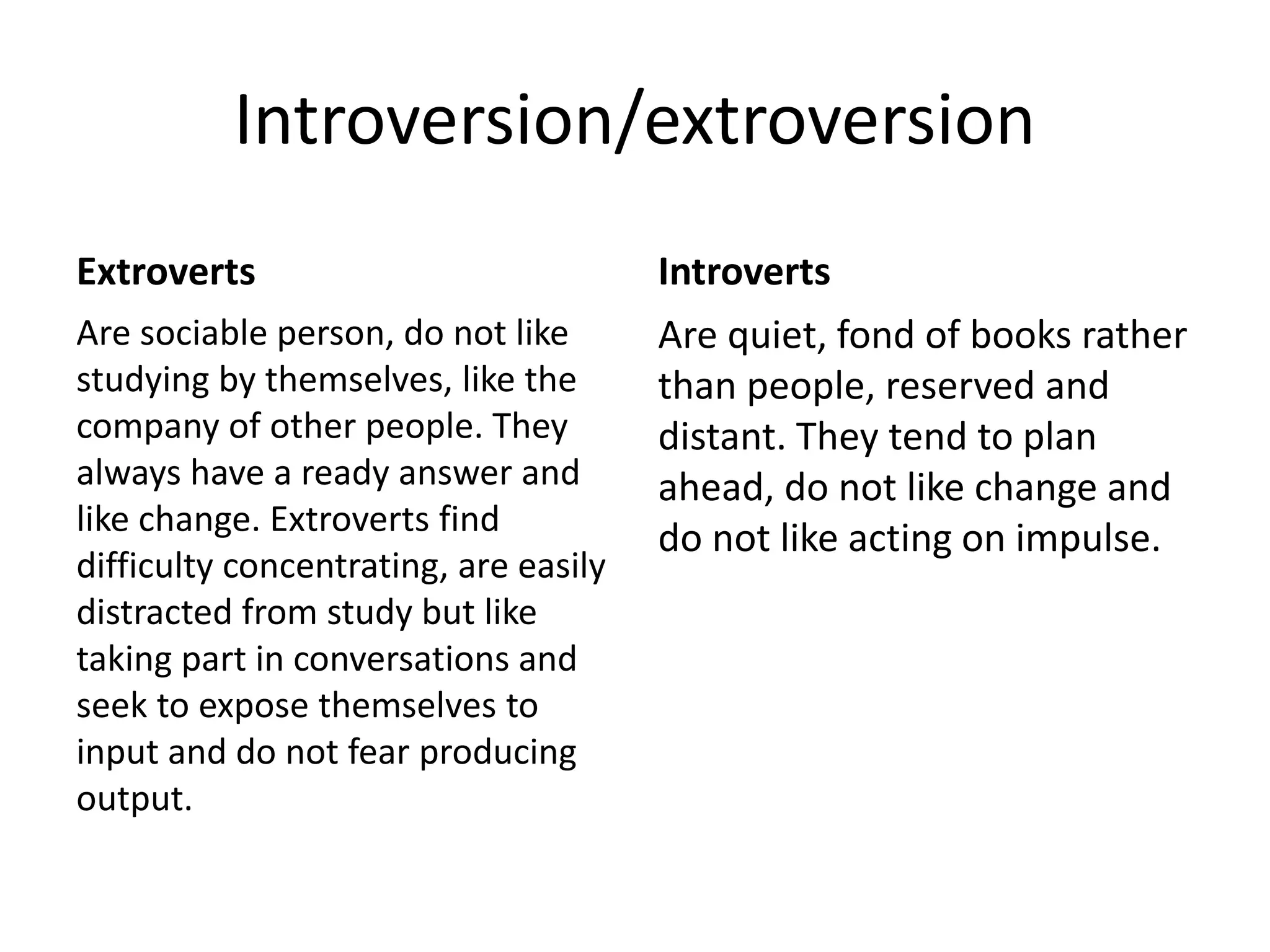 Introversion/extroversion
Extroverts
Are sociable person, do not like
studying by themselves, like the
company of other people. They
always have a ready answer and
like change. Extroverts find
difficulty concentrating, are easily
distracted from study but like
taking part in conversations and
seek to expose themselves to
input and do not fear producing
output.
Introverts
Are quiet, fond of books rather
than people, reserved and
distant. They tend to plan
ahead, do not like change and
do not like acting on impulse.
 