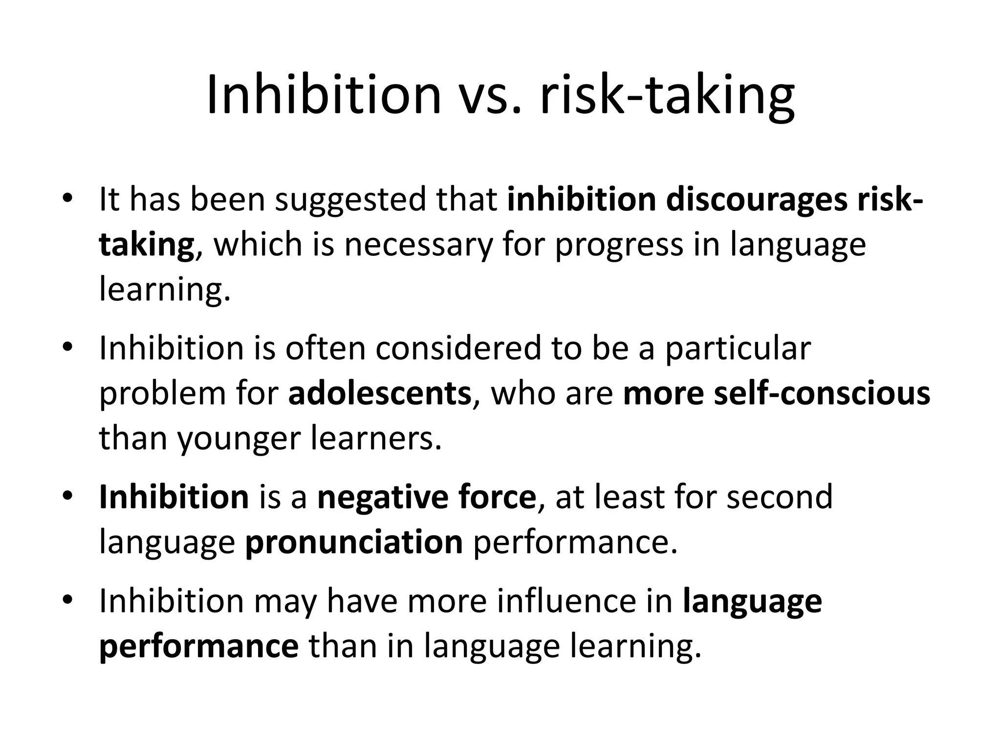Inhibition vs. risk-taking
• It has been suggested that inhibition discourages risk-
taking, which is necessary for progress in language
learning.
• Inhibition is often considered to be a particular
problem for adolescents, who are more self-conscious
than younger learners.
• Inhibition is a negative force, at least for second
language pronunciation performance.
• Inhibition may have more influence in language
performance than in language learning.
 