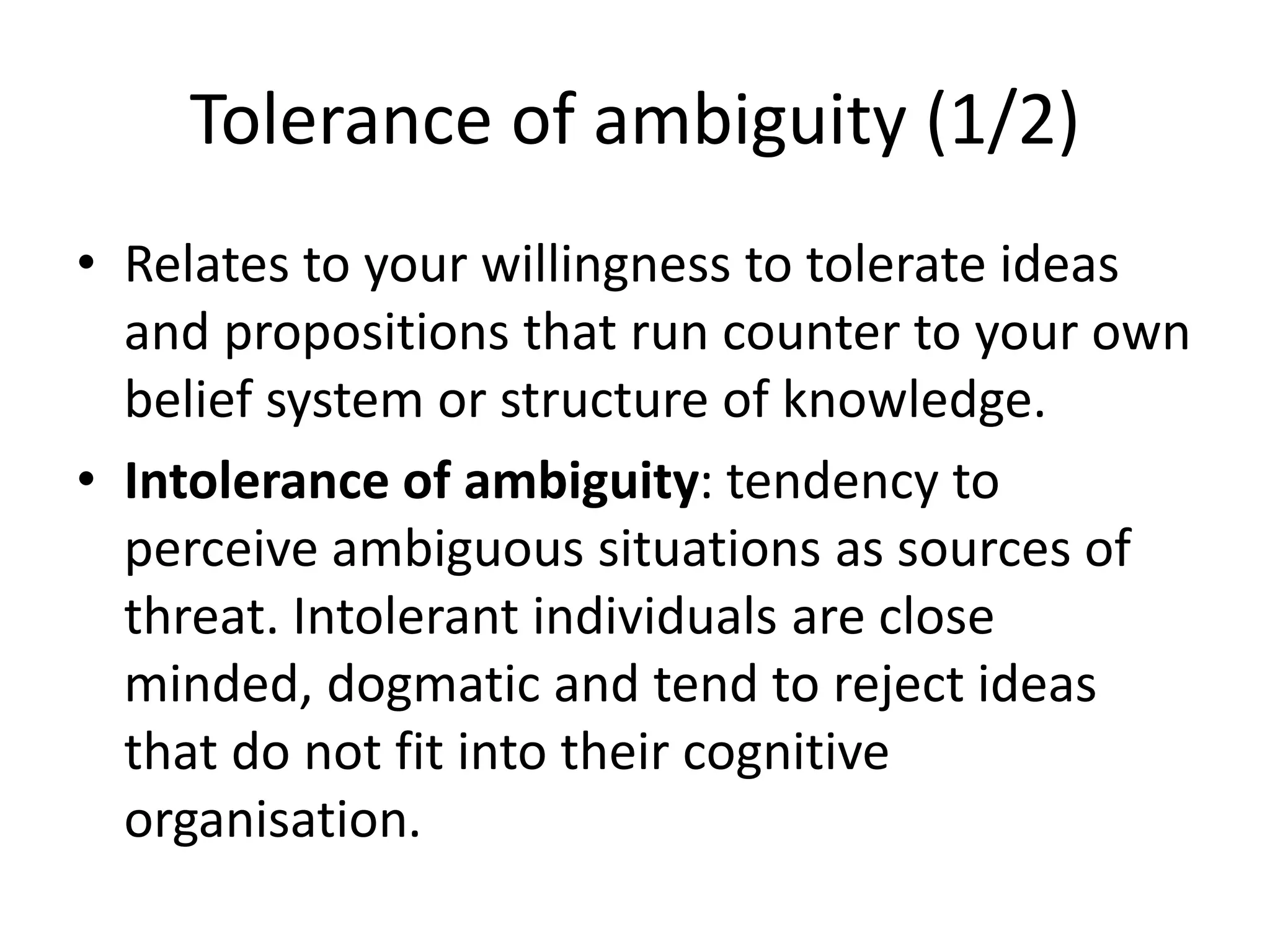 Tolerance of ambiguity (1/2)
• Relates to your willingness to tolerate ideas
and propositions that run counter to your own
belief system or structure of knowledge.
• Intolerance of ambiguity: tendency to
perceive ambiguous situations as sources of
threat. Intolerant individuals are close
minded, dogmatic and tend to reject ideas
that do not fit into their cognitive
organisation.
 