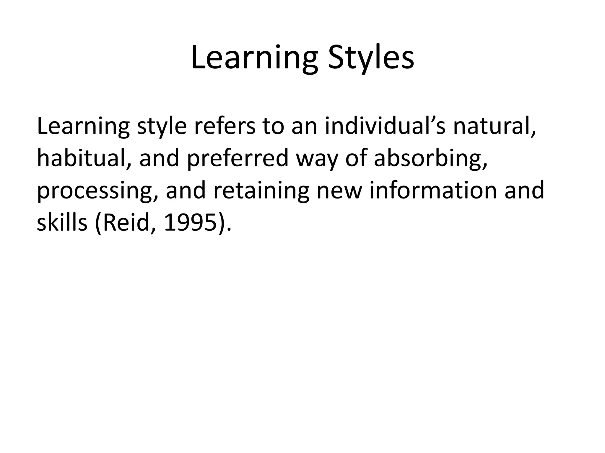 Learning Styles
Learning style refers to an individual’s natural,
habitual, and preferred way of absorbing,
processing, and retaining new information and
skills (Reid, 1995).
 
