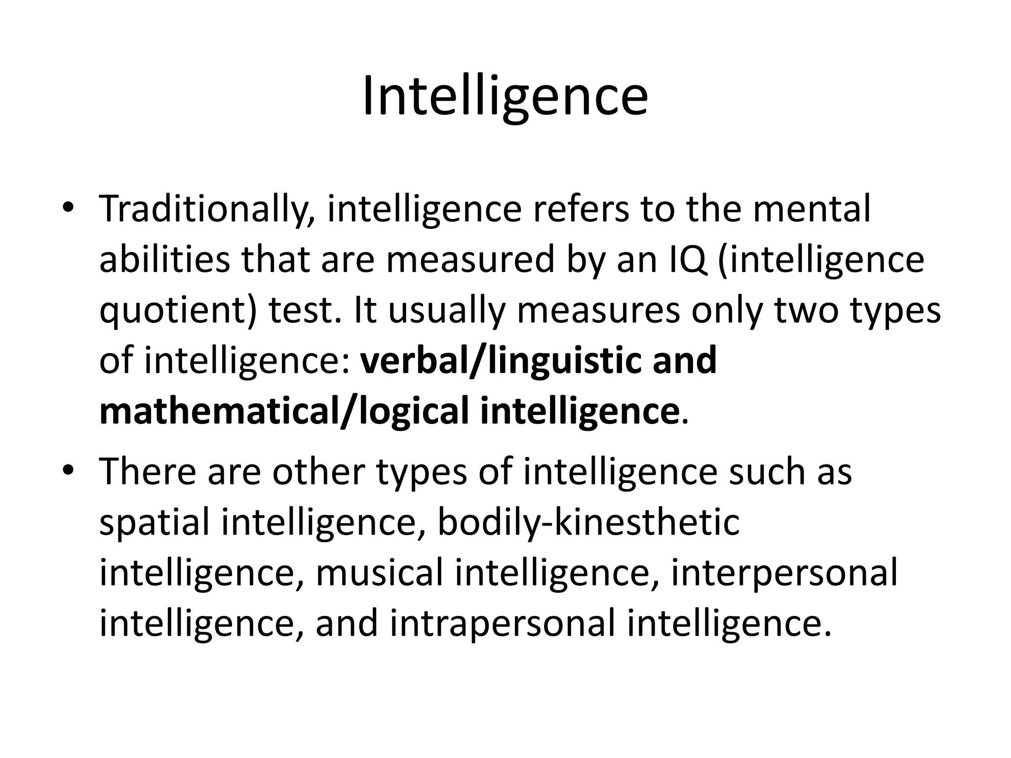 Intelligence
• Traditionally, intelligence refers to the mental
abilities that are measured by an IQ (intelligence
quotient) test. It usually measures only two types
of intelligence: verbal/linguistic and
mathematical/logical intelligence.
• There are other types of intelligence such as
spatial intelligence, bodily-kinesthetic
intelligence, musical intelligence, interpersonal
intelligence, and intrapersonal intelligence.
 